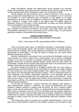 15
Nesta circunstância, aqueles que testemunham menor surpresa e se comovem
menos, são os Espíritas, pela razão que essas espécies de fato não têm nada do que não
se dêem perfeitamente conta; conhecendo a causa, não se admiram do efeito.
Quanto àqueles que não conhecem nem a causa do fenômeno, nem a lei que o
rege, se perguntam naturalmente se é uma ilusão ou uma realidade; se o Sr. Jacob era
um charlatão; se curava realmente todos os doentes; se está dotado de um poder
sobrenatural e de quem o tem; se chegamos ao tempo dos milagres? vendo a multidão
que o assedia e o segue, como outrora a que seguia Jesus na Galiléia, alguns se
perguntam mesmo se não seria o Cristo reencarnado, ao passo que outros pretendem
que a sua faculdade é um presente do diabo.
Todas essas questões estão há muito tempo resolvidas pelos Espíritas, que delas
têm a solução nos princípios da Doutrina. No entanto, como disso podem sair vários
ensinamentos importantes, nós os examinaremos num próximo artigo, no qual faremos
igualmente ressaltar a inconseqüência de certas críticas.
DISSERTAÇÕES ESPÍRITAS.
CONSELHOS SOBRE A MEDIUNIDADE CURADORA.
l (Paris, 12 de março de 1867, grupo Oesliens; Méd. Sr. Desliens.)
I
Como vos foi dito muitas vezes, em diferentes instruções, a mediunidade curadora,
com a ajuda da faculdade vidente, está chamada a desempenhar um grande papel no
período atual da revelação. São os dois agentes que cooperam com maior força para a
regeneração da Humanidade, e à fusão de todas as crenças em uma única crença,
tolerante, progressiva, universal.
Quando, recentemente, comuniquei-me em uma reunião da Sociedade, onde se me
havia evocado, eu o disse e repito, todo o mundo possui, mais ou menos, a faculdade
curadora, e se cada um quisesse se consagrar seriamente ao estudo desta faculdade,
aqueles médiuns que se ignoram poderiam prestar serviços úteis aos seus irmãos em
humanidade. O tempo não me permite então desenvolver todo o meu pensamento a este
respeito; aproveitaria do vosso pedido para fazê-lo hoje.
Em geral, aqueles que procuram a faculdade curadora têm por único desejo o
restabelecimento da saúde material, de dar a liberdade de sua ação a tal órgão impedido
em suas funções por uma causa material qualquer. Mas, sabei-o bem, aí está o menor
dos serviços que esta faculdade está chamada a prestar, e não a conheceríeis senão em
suas premissas e de maneira inteiramente rudimentar, se lhe assinalais este único
papel... Não, a faculdade curadora tem uma missão mais nobre e mais extensa!... Se ela
pode dar aos corpos o vigor da saúde, deve também dar às almas toda a pureza das
quais sejam suscetíveis, e é somente neste caso que ela poderá ser chamada curativa no
sentido absoluto da palavra.
Foi-vos dito com freqüência, e vossos instrutores não saberiam mais repeti-lo, o
efeito aparentemente material, o sofrimento, tem quase constantemente uma causa
mórbida e material, residindo no estado moral do Espírito. Se, pois, o médium curador
ataca o corpo, ele não ataca senão o efeito, e a causa primeira do mal permanecendo, o
efeito pode se reproduzir, seja sob sua forma primordial, seja sob qualquer aparência.
Freqüentemente, aí está uma das razões pelas quais tal doente, subitamente curado pela
influência de um médium, reaparece com todos os seus acidentes, desde que a influência
benfazeja se afaste, porque não fica nada, absolutamente nada para combater a causa
mórbida.
Para evitar esses retornos, é preciso que o remédio espiritual ataque o mal em sua
base, como o fluido material o destrói em seus defeitos; é preciso, em uma palavra, tratar
 