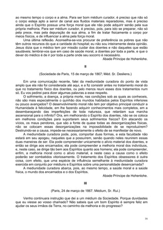 16
ao mesmo tempo o corpo e a alma. Para ser bom médium curador, é preciso que não só
o corpo esteja apto a servir de canal aos fluidos materiais reparadores, mas é preciso
ainda que o Espírito possua uma força moral que ele não pode adquirir senão pela sua
própria melhoria. Para ser médium curador, é preciso, pois, para isto se preparar, não só
pela prece, mas pela depuração de sua alma, a fim de tratar fisicamente o corpo por
meios físicos, e de influenciar a alma pela força moral.
Uma última reflexão. Aconselha-se-vos procurar de preferência os pobres que não
têm outros recursos do que a caridade do hospital; eu não sou inteiramente desta opinião.
Jesus dizia que o médico tem por missão cuidar dos doentes e não daqueles que estão
saudáveis; lembrai-vos que em caso de saúde moral, a doentes por toda a parte, e que o
dever do médico é de ir por toda a parte onde seu socorro é necessário.
Abade Príncipe de Hohenlohe.
II
(Sociedade de Paris, 15 de março de 1867; Méd. Sr. Desliens.)
Em uma comunicação recente, falei da mediunidade curadora do ponto de vista
amplo que ela não foi considerada até aqui, e a fiz consistir antes no tratamento moral do
que no tratamento físico dos doentes, ou pelo menos reuni esses dois tratamentos num
só. Eu vos pedirei para dizer algumas palavras a esse respeito.
O sofrimento, a doença, a própria morte, nas condições sob as quais as conheceis,
não são mais especialmente o quinhão dos mundos habitados pelos Espíritos inferiores
ou pouco avançados? O desenvolvimento moral não tem por objetivo principal conduzir a
Humanidade à felicidade, em lhe fazendo adquirir conhecimentos mais completos, em a
desembaraçando das imperfeições de toda natureza, que retardam sua marcha
ascensional para o infinito? Ora, em melhorando o Espírito dos doentes, não se os coloca
em melhores condições para suportarem seus sofrimentos físicos? Em atacando os
vícios, os maus pendores, que são a fonte de quase todas as desorganizações físicas,
não se colocam essas desorganizações na impossibilidade de se reproduzirem?
Destruindo-se a causa, impede-se necessariamente o efeito de se manifestar de novo.
A mediunidade curadora pode, pois, comportar duas formas, e esta faculdade não
estará em seu apogeu, naqueles que a possuírem, senão quando neles reunirem essas
duas maneiras de ser. Ela pode compreender unicamente o alívio material dos doentes, e
então se dirige aos encarnados; ela pode compreender a melhoria moral dos indivíduos,
e, neste caso, se dirige tão bem aos Espíritos quanto aos homens; ela pode compreender,
enfim, a melhoria moral como o alívio material, e neste caso a causa como o efeito
poderão ser combatidos vitoriosamente. O tratamento dos Espíritos obsessores é outra
coisa, com efeito, que uma espécie de influência semelhante à mediunidade curadora
exercida em conjunto por médiuns e Espíritos sobre uma personalidade desencarnada?
A mediunidade curadora abarca, pois, ao mesmo tempo, a saúde moral e a saúde
física, o mundo dos encarnados e o dos Espíritos.
Abade Príncipe de Hohenlohe.
III
(Paris, 24 de março de 1867. Médium, Sr. Rui.)
Venho continuara instrução que dei a um médium da Sociedade. Porque duvidastes
que eu viesse ao vosso chamado? Não sabeis que um bom Espírito é sempre feliz em
ajudar os seus irmãos da Terra, no caminho da melhoria e do progresso?
 