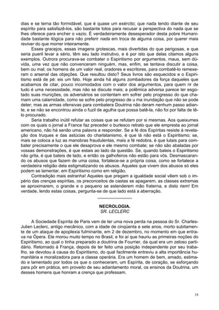 18
dias e se terna tão formidável, que é quase um exército; que nada tendo diante de seu
espírito para satisfazê-los, são bastante tolos para recusar a perspectiva do nada que se
lhes oferece para encher o vazio. É verdadeiramente desesperador desta pobre Humani-
dade bastante ilógica para não preferir nada em troca de alguma coisa, por querer mais
reviver do que morrer inteiramente.
Esses gracejos, essas imagens grotescas, mais divertidas do que perigosas, e que
seria pueril levar a sério, têm seu lado instrutivo, e é por isto que delas citamos alguns
exemplos. Outrora procurava-se combater o Espiritismo por argumentos, maus, sem dú-
vida, uma vez que não convenceram ninguém, mas, enfim, se tentava discutir a coisa,
bem ou mal; os homens de um valor real, oradores e escritores, para combatê-lo remexe-
ram o arsenal das objeções. Que resultou disto? Seus livros são esquecidos e o Espiri-
tismo está de pé: eis um fato. Hoje ainda há alguns zombadores da força daqueles que
acabamos de citar, pouco incomodados com o valor dos argumentos, para quem rir de
tudo é uma necessidade, mas não se discute mais; a polêmica adversa parece ter esgo-
tado suas munições, os adversários se contentam em sofrer pelo progresso do que cha-
mam uma calamidade, como se sofre pelo progresso de u ma inundação que não se pode
deter; mas as armas ofensivas para combatera Doutrina não deram nenhum passo adian-
te, e se não se encontrou ainda o fuzil de agulha que possa batê-la, não foi por falta de tê-
lo procurado.
Seria trabalho inútil refutar as coisas que se refutam por si mesmas. Aos queixumes
com os quais o jornal a France faz preceder o burlesco retrato que ele empresta ao jornal
americano, não há senão uma palavra a responder. Se a fé dos Espíritas resiste à revela-
ção dos truques e das astúcias do charlatanismo, é que lá não está o Espiritismo; se,
mais se coloca a luz as manobras fraudulentas, mais a fé redobra, é que lutais para com-
bater precisamente o que ele desaprova e ele mesmo combate; se não são abaladas por
vossas demonstrações, é que estais ao lado da questão. Se, quando bateis o Espiritismo
não grita, é que bateis de lado, e então os galhofeiros não estão para vós. Desmascaran-
do os abusos que fazem de uma coisa, fortalece-se a própria coisa, como se fortalece a
verdadeira religião dela estigmatizando os abusos. Aqueles que vivem dos abusos só eles
podem se lamentar, em Espiritismo como em religião.
Contradição mais estranha! Aqueles que pregam a igualdade social vêem sob o im-
pério das crenças espíritas, os preconceitos de castas se apagarem, as classes extremas
se aproximarem, o grande e o pequeno se estenderem mão fraterna, e disto riem! Em
verdade, lendo estas coisas, pergunta-se de que lado está a aberração.
______________
NECROLOGIA.
SR. LECLERC
A Sociedade Espírita de Paris vem de ter uma nova perda na pessoa do Sr. Charles-
Julien Leclerc, antigo mecânico, com a idade de cinqüenta e sete anos, morto subitamen-
te de um ataque de apoplexia fulminante, em 2 de dezembro, no momento em que entra-
va na Ópera. Ele morou muito tempo no Brasil, e foi aí que hauriu as primeiras noções do
Espiritismo, ao qual o tinha preparado a doutrina de Fourrier, da qual era um zeloso parti-
dário. Retornado à França, depois de ter feito uma posição independente por seu traba-
lho, se devotou à causa do Espiritismo, do qual facilmente entreviu a alta importância hu-
manitária e moralizadora para a classe operária. Era um homem de bem, amado, estima-
do e lamentado por todos os que o conheceram, um Espírita, de coração, se esforçando
para pôr em prática, em proveito de seu adiantamento moral, os ensinos da Doutrina, um
desses homens que honram a crença que professam.
 