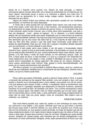 18
diante de si o Espírito como quando vivo. Depois de cada alocução, o médium
permanecia alguns minutos absorvido; era o tempo da substituição de um Espírito por um
outro; depois, retornando pouco a pouco a si, retomava a palavra num outro tom. O
primeiro que se apresentou foi o nosso antigo colega Leclerc, falecido no mês de
dezembro do ano último.
Alguns de vossos irmãos que partiram vêm aproveitara ocasião de vos manifestar
sua simpatia, no momento de vossa separação.
A morte não é nada quando tem por resultado fazer nascer uma vida muito maior,
muito mais ampla, muito mais útil do que a vida humana!...Um atordoamento sobrevem,
um abaixamento se segue (alusão à maneira da qual se morre), e, me levando mais livre
e feliz entrando neste mundo invisível, que a minha alma tinha pressentido, que todo o
meu ser desejava!... Livre!... planar no espaço!... Eu vi, observei, e a minha delirante
alegria não era temperada senão pelo pesar exagerado que os meus tinham da ausência
de minha personalidade material; mas hoje que pude lhes provara minha existência, e que
lhes demostrei que se meu corpo não está mais lá, o meu Espírito ali está mais tempo,
hoje sou feliz, bem feliz; porque o que não pude fazer encarnado, pude obtê-lo num
estado de espiritualidade. Hoje sou útil, muito útil, e graças à simpática afeição daqueles
que me conheceram, a minha utilidade é mais eficaz.
Quanto é bom poder servir seus irmãos, e ser útil assim à Humanidade inteira!
Quanto é bom, quanto é doce à alma poder participar à Humanidade um pouco de saber
que se adquire pelo sofrimento! Eu que, outrora aprisionado nesse corpo obtuso, hoje sou
grande, e se não fosse o medo de vosso ridículo, eu me admiraria; porque, vede, ser
bom, é fazer parte de Deus; e esta bondade, é a que eu a possuía? oh! respondei-me,
vosso testemunho será uma alegria a mais, juntada à felicidade da qual eu gozo; mas,
quanto tenho necessidade de vossas palavras? não posso ler em vossos corações, e
veros vossos sentimentos mais íntimos? Hoje, graças à minha desmaterialização, não
posso ver os vossos pensamentos mais secretos?
Oh! Deus é grande, e a sua bondade é sublime! Meus amigos, como eu, inclinai-vos
diante de sua majestade; trabalhai para o cumprimento de seus desígnios, fazendo mais e
melhor, do que eu mesmo pude fazer.
LECLERC.
Para a alma que aspira à liberdade, quanto o tempo é longo sobre a Terra, e quanto
o momento tão sonhado se faz esperar! Mas também, uma vez rompido o laço, com que
rapidez o Espírito voa e brevemente para o reino celeste, que quando vivo via em sonho,
e ao qual aspirava sem cessar! O belo, o infinito, o impalpável, todos os sentimentos mais
puros, eis qual é o apanágio daqueles que desprezam os tesouros humanos, querendo
caminhar na via santa do bem, da caridade e do dever. Tive a minha recompensa e estou
muito feliz, porque agora, não espero mais as visitas daqueles que me são caros; agora
não há mais limites para a minha visão, e esse sofrimento, esse longo emagrecimento do
corpo não há mais; hoje sou jovial, alegre, cheia de vivacidade. Não espero mais os
visitantes, vou visitá-los.
ERNESTINE DOZON.
São muito felizes aqueles que, neste dia, podem vir sem embaraço ao vosso meio,
vos comunicar à sua alegria, o seu prazer, entrando aqui! mas eu que tomei o caminho
dos frouxos para evitar o caminho trilhado; eu, que entrei de surpresa num mundo que
não me era conhecido; eu, que quebrei a porta da prisão, em lugar de esperar que ela me
fosse amplamente aberta, é em razão mesmo dessa vergonha que me cobre a fronte, que
venho a esta mesa, porque aqui encontro o meio de vos dizer: Obrigado por vosso perdão
sincero, obrigado por vossas preces, pelo interesse que me tendes prodigalizado e que
abreviaram os meus sofrimentos! Obrigado, ainda, pelos pensamentos de futuro que vejo
 