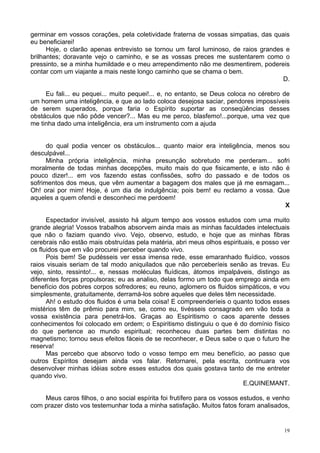 19
germinar em vossos corações, pela coletividade fraterna de vossas simpatias, das quais
eu beneficiarei!
Hoje, o clarão apenas entrevisto se tornou um farol luminoso, de raios grandes e
brilhantes; doravante vejo o caminho, e se as vossas preces me sustentarem como o
pressinto, se a minha humildade e o meu arrependimento não me desmentirem, podereis
contar com um viajante a mais neste longo caminho que se chama o bem.
D.
Eu fali... eu pequei... muito pequei!... e, no entanto, se Deus coloca no cérebro de
um homem uma inteligência, e que ao lado coloca desejosa saciar, pendores impossíveis
de serem superados, porque faria o Espírito suportar as conseqüências desses
obstáculos que não pôde vencer?... Mas eu me perco, blasfemo!...porque, uma vez que
me tinha dado uma inteligência, era um instrumento com a ajuda
do qual podia vencer os obstáculos... quanto maior era inteligência, menos sou
desculpável...
Minha própria inteligência, minha presunção sobretudo me perderam... sofri
moralmente de todas minhas decepções, muito mais do que fisicamente, e isto não é
pouco dizer!... em vos fazendo estas confissões, sofro do passado e de todos os
sofrimentos dos meus, que vêm aumentar a bagagem dos males que já me esmagam...
Oh! orai por mim! Hoje, é um dia de indulgência; pois bem! eu reclamo a vossa. Que
aqueles a quem ofendi e desconheci me perdoem!
X
Espectador invisível, assisto há algum tempo aos vossos estudos com uma muito
grande alegria! Vossos trabalhos absorvem ainda mais as minhas faculdades intelectuais
que não o faziam quando vivo. Vejo, observo, estudo, e hoje que as minhas fibras
cerebrais não estão mais obstruídas pela matéria, abri meus olhos espirituais, e posso ver
os fluidos que em vão procurei perceber quando vivo.
Pois bem! Se pudésseis ver essa imensa rede, esse emaranhado fluídico, vossos
raios visuais seriam de tal modo aniquilados que não perceberíeis senão as trevas. Eu
vejo, sinto, ressinto!... e, nessas moléculas fluídicas, átomos impalpáveis, distingo as
diferentes forças propulsoras; eu as analiso, delas formo um todo que emprego ainda em
benefício dos pobres corpos sofredores; eu reuno, aglomero os fluidos simpáticos, e vou
simplesmente, gratuitamente, derramá-los sobre aqueles que deles têm necessidade.
Ah! o estudo dos fluidos é uma bela coisa! E compreenderíeis o quanto todos esses
mistérios têm de prêmio para mim, se, como eu, tivésseis consagrado em vão toda a
vossa existência para penetrá-los. Graças ao Espiritismo o caos aparente desses
conhecimentos foi colocado em ordem; o Espiritismo distinguiu o que é do domínio físico
do que pertence ao mundo espiritual; reconheceu duas partes bem distintas no
magnetismo; tornou seus efeitos fáceis de se reconhecer, e Deus sabe o que o futuro lhe
reserva!
Mas percebo que absorvo todo o vosso tempo em meu benefício, ao passo que
outros Espíritos desejam ainda vos falar. Retornarei, pela escrita, continuara vos
desenvolver minhas idéias sobre esses estudos dos quais gostava tanto de me entreter
quando vivo.
E.QUINEMANT.
Meus caros filhos, o ano social espírita foi frutífero para os vossos estudos, e venho
com prazer disto vos testemunhar toda a minha satisfação. Muitos fatos foram analisados,
 