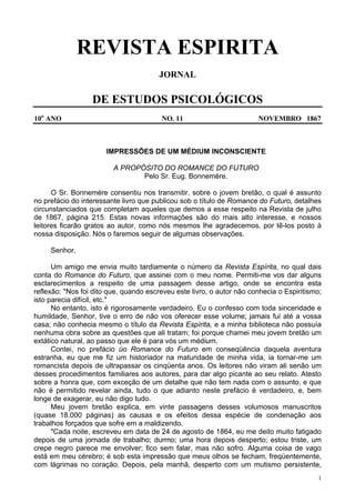 1
REVISTA ESPIRITA
JORNAL
DE ESTUDOS PSICOLÓGICOS
10o
ANO NO. 11 NOVEMBRO 1867
IMPRESSÕES DE UM MÉDIUM INCONSCIENTE
A PROPÓSITO DO ROMANCE DO FUTURO
Pelo Sr. Eug. Bonnemère.
O Sr. Bonnemère consentiu nos transmitir, sobre o jovem bretão, o qual é assunto
no prefácio do interessante livro que publicou sob o título de Romance do Futuro, detalhes
circunstanciados que completam aqueles que demos a esse respeito na Revista de julho
de 1867, página 215. Estas novas informações são do mais alto interesse, e nossos
leitores ficarão gratos ao autor, como nós mesmos lhe agradecemos, por tê-los posto à
nossa disposição. Nós o faremos seguir de algumas observações.
Senhor,
Um amigo me envia muito tardiamente o número da Revista Espírita, no qual dais
conta do Romance do Futuro, que assinei com o meu nome. Permiti-me vos dar alguns
esclarecimentos a respeito de uma passagem desse artigo, onde se encontra esta
reflexão: "Nos foi dito que, quando escreveu este livro, o autor não conhecia o Espiritismo;
isto parecia difícil, etc."
No entanto, isto é rigorosamente verdadeiro. Eu o confesso com toda sinceridade e
humildade, Senhor, tive o erro de não vos oferecer esse volume; jamais fui até a vossa
casa; não conhecia mesmo o título da Revista Espírita, e a minha biblioteca não possuía
nenhuma obra sobre as questões que ali tratam; foi porque chamei meu jovem bretão um
extático natural, ao passo que ele é para vós um médium.
Contei, no prefácio úo Romance do Futuro em conseqüência daquela aventura
estranha, eu que me fiz um historiador na maturidade de minha vida, ia tornar-me um
romancista depois de ultrapassar os cinqüenta anos. Os leitores não viram ali senão um
desses procedimentos familiares aos autores, para dar algo picante ao seu relato. Atesto
sobre a honra que, com exceção de um detalhe que não tem nada com o assunto, e que
não é permitido revelar ainda, tudo o que adianto neste prefácio é verdadeiro, e, bem
longe de exagerar, eu não digo tudo.
Meu jovem bretão explica, em vinte passagens desses volumosos manuscritos
(quase 18.000 páginas) as causas e os efeitos dessa espécie de condenação aos
trabalhos forçados que sofre em a maldizendo.
"Cada noite, escreveu em data de 24 de agosto de 1864, eu me deito muito fatigado
depois de uma jornada de trabalho; durmo; uma hora depois desperto; estou triste, um
crepe negro parece me envolver; fico sem falar, mas não sofro. Alguma coisa de vago
está em meu cérebro; é sob esta impressão que meus olhos se fecham, freqüentemente,
com lágrimas no coração. Depois, pela manhã, desperto com um mutismo persistente,
 