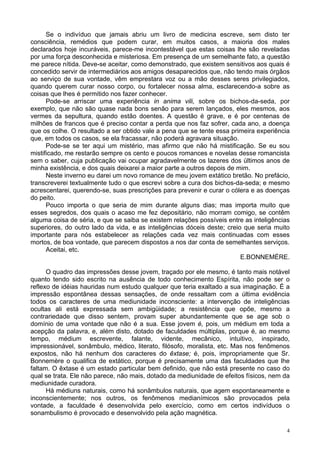 4
Se o indivíduo que jamais abriu um livro de medicina escreve, sem disto ter
consciência, remédios que podem curar, em muitos casos, a maioria dos males
declarados hoje incuráveis, parece-me incontestável que estas coisas lhe são reveladas
por uma força desconhecida e misteriosa. Em presença de um semelhante fato, a questão
me parece nítida. Deve-se aceitar, como demonstrado, que existem sensitivos aos quais é
concedido servir de intermediários aos amigos desaparecidos que, não tendo mais órgãos
ao serviço de sua vontade, vêm emprestara voz ou a mão desses seres privilegiados,
quando querem curar nosso corpo, ou fortalecer nossa alma, esclarecendo-a sobre as
coisas que lhes é permitido nos fazer conhecer.
Pode-se arriscar uma experiência in anima vili, sobre os bichos-da-seda, por
exemplo, que não são quase nada bons senão para serem lançados, eles mesmos, aos
vermes da sepultura, quando estão doentes. A questão é grave, e é por centenas de
milhões de francos que é preciso contar a perda que nos faz sofrer, cada ano, a doença
que os colhe. O resultado a ser obtido vale a pena que se tente essa primeira experiência
que, em todos os casos, se ela fracassar, não poderá agravara situação.
Pode-se se ter aqui um mistério, mas afirmo que não há mistificação. Se eu sou
mistificado, me restarão sempre os cento e poucos romances e novelas desse romancista
sem o saber, cuja publicação vai ocupar agradavelmente os lazeres dos últimos anos de
minha existência, e dos quais deixarei a maior parte a outros depois de mim.
Neste inverno eu darei um novo romance de meu jovem extático bretão. No prefácio,
transcreverei textualmente tudo o que escrevi sobre a cura dos bichos-da-seda; e mesmo
acrescentarei, querendo-se, suas prescrições para prevenir e curar o cólera e as doenças
do peito.
Pouco importa o que seria de mim durante alguns dias; mas importa muito que
esses segredos, dos quais o acaso me fez depositário, não morram comigo, se contêm
alguma coisa de séria, e que se saiba se existem relações possíveis entre as inteligências
superiores, do outro lado da vida, e as inteligências dóceis deste; creio que seria muito
importante para nós estabelecer as relações cada vez mais continuadas com esses
mortos, de boa vontade, que parecem dispostos a nos dar conta de semelhantes serviços.
Aceitai, etc.
E.BONNEMÈRE.
O quadro das impressões desse jovem, traçado por ele mesmo, é tanto mais notável
quanto tendo sido escrito na ausência de todo conhecimento Espírita, não pode ser o
reflexo de idéias hauridas num estudo qualquer que teria exaltado a sua imaginação. É a
impressão espontânea dessas sensações, de onde ressaltam com a última evidência
todos os caracteres de uma mediunidade inconsciente: a intervenção de inteligências
ocultas ali está expressada sem ambigüidade; a resistência que opõe, mesmo a
contrariedade que disso sentem, provam super abundantemente que se age sob o
domínio de uma vontade que não é a sua. Esse jovem é, pois, um médium em toda a
acepção da palavra, e, além disto, dotado de faculdades múltiplas, porque é, ao mesmo
tempo, médium escrevente, falante, vidente, mecânico, intuitivo, inspirado,
impressionável, sonâmbulo, médico, literato, filósofo, moralista, etc. Mas nos fenômenos
expostos, não há nenhum dos caracteres do êxtase; é, pois, impropriamente que Sr.
Bonnemère o qualifica de extático, porque é precisamente uma das faculdades que lhe
faltam. O êxtase é um estado particular bem definido, que não está presente no caso do
qual se trata. Ele não parece, não mais, dotado da mediunidade de efeitos físicos, nem da
mediunidade curadora.
Há médiuns naturais, como há sonâmbulos naturais, que agem espontaneamente e
inconscientemente; nos outros, os fenômenos medianímicos são provocados pela
vontade, a faculdade é desenvolvida pelo exercício, como em certos indivíduos o
sonambulismo é provocado e desenvolvido pela ação magnética.
 