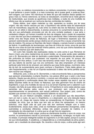 5
Há, pois, os médiuns inconscientes e os médiuns conscientes. A primeira categoria,
à qual pertence o jovem bretão, é a mais numerosa; ela é quase geral, e pode-se dizer,
sem exagero, que sobre 100 indivíduos há deles 90 que são dotados dessa aptidão em
graus mais ou menos ostensivos; se todos se estudassem, encontrar-se-ia neste gênero
de mediunidade, que reveste as aparências mais múltiplas, a razão de uma multidão de
efeitos que não se explicam por nenhuma das leis conhecidas da matéria.
Esses efeitos, quer sejam materiais ou não, aparentes ou ocultos, por ter essa
origem, não são menos naturais por isto; o Espiritismo não admite nada de sobrenatural
nem de maravilhoso; segundo ele, tudo entra na ordem das leis da Natureza. Quando a
causa de um efeito é desconhecida, é preciso procurá-la no cumprimento dessas leis, e
não em sua perturbação provocada por ato de uma vontade qualquer, o que seria o
verdadeiro milagre; um homem investido do dom de milagres, teria o poder de suspender
o curso das leis que Deus estabeleceu, o que não é admissível. Mas o elemento espiritual
sendo uma das forças ativas da Natureza, dá lugar a fenômenos especiais que não
parecem sobrenaturais senão porque obstina-se em procurar-lhe a causa unicamente nas
leis da matéria. Eis porque os Espíritas não fazem milagres, e jamais tiveram a pretenção
de fazê-lo. A qualificação de taumaturgos, que lhes dá crítica por ironia, prova de que ela
fala de uma coisa da qual não entende rimeira palavra, uma vez que chama fazedores de
milagres os mesmos que vêm destruí-los.
Um outro fato ressalta das explicações dadas na carta acima é que Romance do
futuro é bem uma obra medianímica do jovem bretão, ao se pode senão estar satisfeito
com o Sr. Bonnemère por dele ter declinado a paternidade. Pensamentos tão elevados e
tão profundos da tinham que pudessem nos espantar de sua parte, foi porque não
hesitamos em lhos atribuir, e com isso não teríamos senão maior :ima por seu caráter, e
por seu talento de escritor que nos era conhecido; mas eles emprestam um interesse
particular pela fonte de de emanam; por estranha que essa fonte pareça, à primeira vista,
ela da tem de surpreendente para quem conhece o Espiritismo. Fatos deste gênero se
vêm freqüentemente, e não há um Espírita esclarecido e deles não tenha perfeita conta,
sem recorrer aos milagres.
Atribuindo, pois, a obra ao Sr. Bonnemère, e nela encontrando fatos e pensamentos
que parecem emprestados à própria Doutrina, nos parece difícil que o autor a ela fosse
estranho. Desde que ele afirma o contrário, o cremos sem dificuldade, e achamos na sua
própria ignorância a confirmação desse fato muitas vezes repetido nos escri-3, que as
idéias Espíritas estão de tal modo na Natureza, que elas germinam fora do ensino do
Espiritismo, e que uma multidão de isso as é ou se tornam Espíritas sem o saberem e por
intuição; não faIta às suas idéias senão o nome. O Espiritismo é como estas plantas cujas
sementes são levadas pelos ventos e que produzem sem cultura; 9 nasce
espontaneamente no pensamento, sem estudo preliminar. Que podem, pois, contra ele
aqueles que sonham com o seu aniquilamento batendo na cepa mãe?
Assim, eis um médium completo, notável, e um observador que não desconfiam,
nem um nem o outro, do que é o Espiritismo, e o observador, por uma dedução lógica
daquilo que vê, chega ele mesmo todas as conseqüências do Espiritismo. O que ele
constata, de início, que os fatos que tem sob os olhos lhe apresentam, no mesmo
indivíduo, uma dupla vida da qual uma não tem nenhuma relação com a outra.
Evidentemente, essas duas vidas, onde se manifestam pensamentos divergentes, estão
submetidas a condições diferentes; ambas não podem proceder da matéria; é a
constatação da vida espiritual; é a alma que se vê agir fora do organismo.
Este fenômeno é muito vulgar; produz-se diariamente durante o sono do corpo, nos
sonhos, no sonambulismo natural ou provocado, na catalepsia, na letargia, na dupla vista,
no êxtase. O princípio inteligente isolado do organismo é um fato capital, porque é a prova
de sua individualidade. A existência, a independência e a individualidade da alma podem,
assim, ser o resultado da observação. Se, durante a vida do corpo, a alma pode agir sem
 