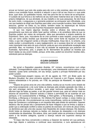 7
provar ao homem que tudo não acaba para ele com a vida corpórea; eles vêm instruí-lo
sobre a sua condição futura, excitá-lo a adquirir o que é útil ao seu futuro e o que pode
levar, quer dizer, as qualidades morais, mas não para lhe dar os meios de se enriquecer.
O cuidado de sua fortuna e da melhoria de seu bem-estar material deve ser o fato de sua
própria inteligência, de sua atividade, de seu trabalho e de suas pesquisas. Se isto fosse
de outro modo, o preguiçoso e o ignorante poderiam se enriquecer sem dificuldade, uma
vez que bastaria se dirigir aos Espíritos para obter uma invenção lucrativa, fazer descobrir
tesouros, ganhar na bolsa ou na loteria; também todas as esperanças de fortuna
fundadas sobre o concurso dos Espíritos fracassaram deploravelmente.
O que nos inspira algumas dúvidas sobre a eficácia dos bichos-da-seda,
procedimento que teria por efeito fazer ganhar milhões, e de acreditara idéia de que os
Espíritos podem dar meios de enriquecer, idéia que perverteria a própria essência do
Espiritismo. Seria, pois, imprudente de se criar quimeras a esse respeito, porque poderia
isso ser como certas receitas que deveriam fazer correr fonte de riquezas em certas
mãos, e que não chegaram senão a ridículas mistificações. Essa não é, no entanto, uma
razão ocultar o procedimento, e para negligenciá-lo; se o sucesso deve ter um resultado
mais importante mais sério do que a fortuna, pode-se que uma semelhante revelação seja
permitida. Mas, na incerteza, é bom não se embalar de esperanças que poderiam ser
frustradas. Aprovamos, pois, o projeto do Sr. Bonnemère de publicar as receitas que
foram dadas ao seu jovem bretão, porque, entre elas, podem-se encontrar receitas úteis,
sobretudo para as doenças.
________________
O CURA GASSNER
MÉDIUM CURADOR
No jornal a Exposition populaire illustrée, 24° número, encontramos num artigo
intitulado: Correspondência sobre os taumaturgos, uma interessante notícia sobre o cura
Gassner, quase tanto conhecido, em seu tempo, quanto o príncipe Hohenlohe por seu
poder curador.
"Gassner(Jean-Joseph) nasceu em 20 de agosto de 1727, em Bratz perto de
Bludens (Souabe); fez seus primeiros estudos em Inspruck e em Prague, recebeu as
ordens eclesiásticas e foi provido, em 1758, da paróquia de Kloesterle, na região dos
Grisons.
"Depois de quinze anos de uma vida solitária, revelou-se ao mundo como dotado de
uma força excepcional, a de curar todas as doenças pela simples aposição das mãos, e
isto sem empregar nenhum remédio, e sem exigir nenhuma retribuição. Os doentes
afluíram logo de todas as partes, e em tão grande número que, para se colocar mais ao
alcance de socorrê-los, Gassner solicitou e obteve a permissão de se ausentar de sua
paróquia, e foi sucessivamente a Wolfegg, a Wein-garten, a Ravensperg, a Detland, a
Kirchberg, a Morspurg e Constan-ce. Os infelizes lhe faziam cortejo; o corpo médico se
levantou contra ele. Uns proclamavam as curas maravilhosas, outros as contestavam. "O
bispo de Constance o constrangeu a um inquérito feito pelo diretor do seminário. Gassner
declarou não ter jamais tido o pensamento de fazer milagres e que se limitou a aplicar o
poder que a ordenação confere a iodos os padres de exorcizar, em nome de Jesus Cristo,
os demônios que são uma das causas mais freqüentes de nossas doenças. Ele declarou
dividir todas as doenças naturais ou lesões, em doenças de obsessões e em doenças
complicadas de obsessões. Ele estava, dizia, sem poder sobre as primeiras e fracassava
sobre a da terceira categoria, quando a doença natural era superiora doença de
obsessão.
"O bispo não ficou convencido e ordenou a Gassner de reentrar em sua paróquia,
mas logo depois o autorizou a continuar seus exorcismos; o cura apressou-se em
 