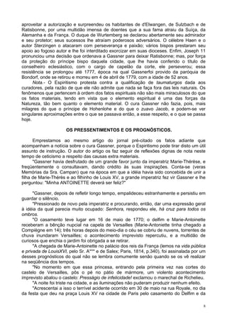 8
aproveitar a autorização e surpreendeu os habitantes de d'Elwangen, de Sulzbach e de
Ratisbonne, por uma multidão imensa de doentes que a sua fama atraiu da Suíça, da
Alemanha e da França. O duque de Wurtemberg se declarou abertamente seu admirador
e seu protetor; seus sucessos lhe atraíam poderosos adversários. O célebre Haen e o
autor Sterzingen o atacaram com perseverança e paixão; vários bispos prestaram seu
apoio ao fogoso autor e lhe foi interditado exorcizar em suas dioceses. Enfim, Joseph 11
pronunciou uma decisão que ordenava a Gassner para deixar Ratisbonne; mas, por força
da proteção do príncipe bispo daquela cidade, que lhe havia conferido o título de
conselheiro eclesiástico, com o cargo de capelão da corte, ele perseverou; essa
resistência se prolongou até 1777, época na qual Gassnerfoi provido da paróquia de
Bondorf, onde se retirou e morreu em 4 de abril de 1779, com a idade de 52 anos.
Nota.- O Espiritismo protesta contra a qualificação de taumaturgos dada aos
curadores, pela razão de que ele não admite que nada se faça fora das leis naturais. Os
fenômenos que pertencem à ordem dos fatos espirituais não são mais miraculosos do que
os fatos materiais, tendo em vista que o elemento espiritual é uma das forças da
Natureza, tão bem quanto o elemento material. O cura Gassner não fazia, pois, mais
milagres do que o príncipe de Hohenlohe e do que o zuavo Jacob, e podem-se ver
singulares aproximações entre o que se passava então, a esse respeito, e o que se passa
hoje.
OS PRESSENTIMENTOS E OS PROGNÓSTICOS.
Emprestamos ao mesmo artigo do jornal pré-citado os fatos adiante que
acompanham a notícia sobre o cura Gassner, porque o Espiritismo pode tirar disto um útil
assunto de instrução. O autor do artigo os faz seguir de reflexões dignas de nota neste
tempo de ceticismo a respeito das causas extra materiais.
"Gassner havia desfrutado de um grande favor junto da imperatriz Marie-Thérèse, e
freqüentemente o consultavam, dando crédito às suas inspirações. Conta-se (veras
Memórias da Sra. Campan) que na época em que a idéia havia sido concebida de unir a
filha de Marie-Thérès e ao filhinho de Louis XV, a grande imperatriz fez vir Gassner e lhe
perguntou: "Minha ANTOINETTE deverá ser feliz?"
"Gassner, depois de refletir longo tempo, empalideceu estranhamente e persistiu em
guardar o silêncio.
"Pressionado de novo pela imperatriz e procurando, então, dar uma expressão geral
à idéia da qual parecia muito ocupado: Senhora, respondeu ele, há cruz para todos os
ombros.
"O casamento teve lugar em 16 de maio de 1770; o delfim e Marie-Antoinette
receberam a bênção nupcial na capela de Versailles (Marie-Antoniette tinha chegado a
Compiègne em 14); três horas depois do meio-dia o céu se cobriu de nuvens, torrentes de
chuva inundaram Versailles; o acontecimento imprevisto repercutiu, e a multidão de
curiosos que enchia o jardim foi obrigada a se retirar.
"A chegada de Marie-Antoinette no palácio dos reis da França (lemos na vida pública
e privada de LouisXVI, pelo Sr. A*** e de Salex; Paris, 1814, p.340), foi assinalada por um
desses prognósticos do qual não se lembra comumente senão quando se os vê realizar
na seqüência dos tempos.
"No momento em que essa princesa, entrando pela primeira vez nas cortes do
castelo de Versailles, pôs o pé no pátio de mármore, um violento acontecimento
imprevisto abalou o castelo: Presságio de infelicidade! exclamou o marechal de Richelieu.
"A noite foi triste na cidade, e as iluminações não puderam produzir nenhum efeito.
"Acrescentai a isso o terrível acidente ocorrido em 30 de maio na rua Royale, no dia
da festa que deu na praça Louis XV na cidade de Paris pelo casamento do Delfim e da
 