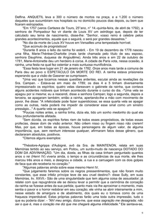 9
Delfina. ANQUETIL leva a 300 o número de mortos na praça, e a 1.200 o número
daqueles que sucumbiram nos hospitais ou no domicílio poucos dias depois, ou bem que
ficaram estropiados.
"Em 1757 (veros Cartazes de Tours, 25°ano, n° 14.-quinta-feira, de abril de 1792), a
senhora de Pompadour fez vir diante de Louis XV um astrólogo que, depois de ter
calculado seu tema de nascimento, disse-lhe: "Senhor, vosso reino é celebre pelos
grandes acontecimentos, aquele que o seguirá, o será por grandes desastres."
"No dia da morte de Louis XV houve em Versailles uma tempestade horrível.
"Que acúmulo de prognósticos!
"Durante 8 anos o leito da rainha foi estéril. - Em 19 de dezembro de 1778 nasceu
uma filha, Marie-Thérèse-Charlotte (mais tarde chamada pelo título de seu esposo,
senhora Dauphine, duquesa de Angoulême). Ainda três anos e em 22 de outubro de
1781, Marie-Antoinette deu um herdeiro à coroa. A cidade de Paris vota, nessa ocasião, à
rainha, uma festa na qual fez ostentar a mais suntuosa munificência.
"Essa festa teve lugar em 21 de janeiro de 1782. Onze anos mais tarde a comuna de
Paris deu ao povo o ESPETÁCULO DA MORTE DO REI. A rainha estava prisioneira
esperando que a visão de Gassner se cumprissem.
"Uma vez que tocamos nessas questões ardentes, escutai ainda as revelações da
Sra. Campan. - Estava-se em maio de 1789; os dias 4 e 5 tinham diversamente
impressionado os espíritos; quatro velas clareavam o gabinete da rainha, que contava
alguns acidentes notáveis que tinham acontecido durante o curso do dia. -"Uma vela se
apagou por si mesma; eu a reacendi, disse a senhora Campan; logo a segunda, depois a
terceira, se apagaram também; então a rainha, apertando-lhe a mão com movimento de
pavor, lhe disse: "A infelicidade pode fazer supersticiosa; se essa quarta vela se apagar
como as outras, nada poderá me impedir de considerar esse sinal como um sinistro
presságio..." A quarta vela se apagou!!!
"Poucas noites antes, a rainha tinha, dizia ela, tido um sonho medonho do qual ela
ficou profundamente afetada.
"Sem dúvida, os espíritos fortes riem de todos esses prognósticos, de todas essas
profecias, desse dom de visão anterior. Não crêem nisso ou fingem nisso não crerem!
Mas, por que, em todas as épocas, houve personagens de algum valor, de alguma
importância, que, sem nenhum interesse qualquer, afirmaram fatos desse gênero, que
declararam absolutos, positivos.
"Citemos alguns exemplos:
"Théodore-Agrippa d'Aubigné, avô da Sra. de MAINTENON, relata em suas
Memórias tertido ao seu serviço, em Poitou, um surdo-mudo de nascença DOTADO DO
DOM DA ADIVINHAÇÃO. "Um dia, dizela, as filhas da casa tinham perguntado quantos
anos o rei (Henri IV) viveria ainda, o tempo e as circunstâncias de sua morte, ele lhes
marcou três anos e meio, e designou a cidade, a rua e a carruagem com os dois golpes
de faca que ele receberia no coração."
"Algumas palavras ainda sobre esse mesmo Henri IV.
"Que julgamento faremos sobre os negros pressentimentos, que não foram muito
constantes, que esse infeliz príncipe teve de seu cruel destino?- disse Sully, em suas
Memórias, liv. XXVII.- São de uma singularidade que tem alguma coisa de assustador; já
relatei com que repugnância ele se deixou levar a permitir que a cerimônia de coroação
da rainha se fizesse antes da sua partida; quanto mais via lhe aproximar o momento, mais
sentia o pavor e o horror redobrar em seu coração; ele vinha se abrir inteiramente a mim,
nesse estado de amargura e de abatimento, dos quais eu o tomava como de uma
fraqueza imperdoável. Estas próprias palavras farão uma toda outra impressão, tudo o
que eu poderia dizer: - "Ah! meu amigo, dizia-me, que essa sagração me desagrada; não
sei o que é, mas o coração me diz que me chegará alguma infelicidade." Ele sentava-se,
 