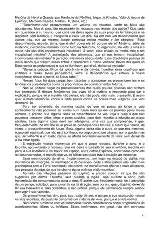 11
História de Henri o Grande, por Hardouin de Péréfixe, bispo de Rhodez, Vida do duque de
Epernon, Mercúrio francês, Mathieu, l'Estoile, etc.)
"Detenhamo-nos! escreveremos um volume, os volumes, tanto os fatos são
abundantes. Mas é, pois, tão necessário ter recursos nos relatos dos outros? Que cada
um questione a si mesmo; que cada um deles apele às suas próprias lembranças e se
responda com lealdade e franqueza e cada um dirá: Há em mim um desconhecido que
somos nós, que ao mesmo tempo comanda minha matéria e lhe obedece. -Esse
desconhecido, espírito, alma, que é ele? como ele é? porque ele é? Mistério; série de
mistérios; inexplicável mistério. Como tudo na Natureza, no organismo, na vida, a vida e a
morte não são dois impenetráveis mistérios? O sono, esse ensaio da morte, não é um
inexplicável mistério? A assimilação dos alimentos, que se nos tornam: inexplicável,
incompreensível mistério1
A geração: misteriosa obscuridade! Essa obediência passiva de
meus dedos que traçam essas linhas e obedecem à minha vontade: trevas das quais só
Deus sonda as profundezas e que se iluminam, por si só, da luz da verdade!
"Baixai a cabeça, filhos da ignorância e da dúvida; humilhai essa orgulhosa que
chamais a razão; livres pensadores, sofrei a dependência que estreita a vossa
inteligência; dobrai o joelho: só Deus sabe!"
Nesses fatos há duas coisas bem distintas a considerar: os pressentimentos e os
fenômenos considerados como os prognósticos de acontecimentos futuros.
Não se poderia negar os pressentimentos dos quais poucas pessoas não tenham
tido exemplos. É desses fenômenos dos quais só a matéria é impotente para dar a
explicação, porque se a matéria não pensa, ela não pode, não mais, pressentir. É assim
quer o materialismo se choca a cada passo contra as coisas mais vulgares que vêm
desmenti--lo.
Para ser advertido, de maneira oculta, do que se passa ao longe e cujo
conhecimento não podemos ter senão num futuro mais ou menos próximo pelos meios
comuns, é preciso que alguma coisa se desembarace de vós, veja e ouça o que não
podemos perceber pelos olhos e pelos ouvidos, para dela reportar a intuição ao nosso
cérebro. Essa alguma coisa deve ser inteligente, uma vez que compreende, e que,
freqüentemente, de um fato atual prevê as conseqüências futuras; é assim que temos, às
vezes o pressentimento do futuro. Essa alguma coisa não é outra do que nós mesmos,
nosso ser espiritual, que não está confinado no corpo como um pássaro numa gaiola, mas
que, semelhante a um balão cativo, se afasta momentaneamente da terra, sem deixar de
a ela estar ligado.
É sobretudo nesses momentos em que o corpo repousa, durante o sono, e o
Espírito, aproveitando o repouso, que ele deixa o cuidado de seu envoltório, recobra em
parte a sua liberdade e vai haurir, no espaço, entre outros Espíritos, encarnados como ele
ou desencarnados, e naquilo que vê, as idéias das quais traz a intuição ao despertar.
Essa emancipação da alma, freqüentemente, tem lugar no estado de vigília, nos
momentos de absorção, de meditação e de devaneio, onde a alma parece não estar mais
preocupada com a Terra; sobretudo, ela ocorre, de maneira mais efetiva e mais ostensiva,
nas pessoas dotadas do que se chama dupla vista ou visão espiritual.
Ao lado das intuições pessoais do Espírito, é preciso colocar as que lhe são
sugeridas por outros Espíritos, seja durante a vigília, seja durante o sono, pela
transmissão do pensamento de alma a alma. É assim que, freqüentemente, se é advertido
de um perigo, solicitado para tomar tal ou tal direção, sem por isto que o Espírito deixe de
ter seu livre-arbítrio. São conselhos, e não ordens, porque ele permanece sempre senhor
para agir à sua vontade.
Os pressentimentos têm, pois, sua razão de ser, e acham a sua explicação natural
na vida espiritual, da qual não deixamos um instante de viver, porque é a vida normal.
Não ocorre o mesmo com os fenômenos físicos considerados como prognósticos de
acontecimentos felizes ou infelizes. Esses fenômenos, em geral, não têm nenhuma
 