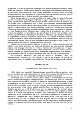 12
ligação com as coisas que parecem pressagiar. Eles podem ser os precursores de efeitos
físicos que lhes são a conseqüência, como um ponto negro no horizonte pode pressagiar,
ao marinheiro, a tempestade, ou certas nuvens anunciarem o granizo, mas o significado
desses fenômenos para as coisas de ordem moral deve ser alinhado entre as crenças
supersticiosas que não se poderia combater com mais energia.
Essa crença, que não repousa absolutamente sobre nada de racional, faz que,
quando um acontecimento chegue, lembre-se de algum fenômeno que o precedeu, e ao
qual o espírito tocado o prende, sem se inquietar com a impossibilidade de relações que
não existem senão na imaginação. Não se pensa que os mesmos fenômenos se repetem
diariamente sem que disso resulte nada de deplorável, e que os mesmos acontecimentos
chegam, a cada instante, sem serem precedidos de nenhum pretenso sinal precursor.
Tratando-se de acontecimentos que tocam aos interesses gerais, os narradores crédulos,
ou mais freqüentemente, oficiosos, para exaltar-lhes a importância aos olhos da
posteridade, ampliam nos prognósticos que se esforçam de tornar mais sinistros e mais
terríveis, ajuntando-lhes pretensas perturbações da Natureza, cujos tremores de terra e
os eclipses são acessórios obrigatórios, assim como o faz o bispo de Rodez a propósito
da morte de Henri IV. Esses relatos fantásticos, que, freqüentemente, têm sua fonte nos
interesses dos partidos, foram aceitos sem exame pela credulidade popular que viu, ou à
qual queria fazer ver, milagres nesses fenômenos estranhos.
Quanto aos acontecimentos vulgares, o homem é, o mais freqüentemente, ele
próprio a sua causa primeira; não querendo confessar as suas próprias fraquezas,
procura uma desculpa colocando por conta da Natureza as vicissitudes que são quase
sempre o resultado de sua imprevidência e de sua imperícia. É em suas paixões, em seus
defeitos pessoais que é preciso procurar os verdadeiros prognósticos de suas misérias, e
não na Natureza, que não se desvia da rota que Deus lhe traçou de toda a eternidade.
O Espiritismo, explicando por uma lei natural a verdadeira causa dos
pressentimentos, demostra, por isto mesmo, o que há de absurdo na crença nos
prognósticos. Longe de acreditar a superstição, tira-lhe seu último refúgio: o sobrenatural.
________________
OZUAVO JACOB
(Segundo artigo, ver o número de outubro).
O Sr. Jacob é um charlatão? Seu desinteresse pessoal é um fato constante, e pode
ser um daqueles que mais desorientaram a crítica. Como acusar de charlatanismo um
homem que não pede nada e que não quer nada, mesmo agradecimentos?
Qual seria, pois, seu móvel? O amor-próprio, diz-se. O desinteresse moral absoluto,
sendo o sublime da abnegação, seria preciso ter a virtude dos anjos para não sentir uma
certa satisfação quando se vê a multidão se pressionar subitamente ao seu redor, quando
na véspera se era desconhecido. Ora, como o Sr. Jacob não tem as pretensões de ser
um anjo, isto supondo-lhe, o que ignoramos, que seja um pouco exaltada sua importância
aos seus próprios olhos, não se poderia disto lhe fazer um grande crime, e isto não
destruiria os fatos se os há. Gostamos de crer que aqueles que lhe imputam esses
defeitos estão muito acima das coisas terrestres para ver, sob esse aspecto, a menor
censura a se fazer. Mas, em todos os casos, esse sentimento não poderia ser senão
consecutivo e não preconcebido. Se o Sr. Jacob tivesse premeditado o desejo de se
popularizar, dando-se por curador emérito sem poder provar outra coisa que a sua
impossibilidade, em lugar do aplauso, não teria recolhido, desde o primeiro dia, senão
vaias, o que não teria sido muito lisonjeiro para ele. Para se orgulhar de alguma coisa é
preciso uma causa preexistente; seria preciso, pois, que ele curasse antes de lhe tirar
vaidade.
 