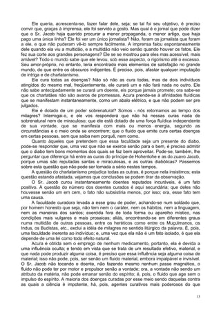13
Ele queria, acrescenta-se, fazer falar dele, seja; se tal foi seu objetivo, é preciso
convir que, graças à imprensa, ele foi servido a gosto. Mas qual é o jornal que pode dizer
que o Sr. Jacob haja querido procurar a menor propaganda, o menor artigo, que haja
pago uma única linha? Ele foi ver um único jornalista? Não, foram os jornalista que foram
a ele, e que não puderam vê-lo sempre facilmente. A imprensa falou espontaneamente
dele quando ela viu a multidão, e a multidão não veio senão quando houver os fatos. Ele
fez sua corte aos grandes personagens? Ele se se mostrou para eles mas acessível, mais
amável? Todo o mundo sabe que ele levou, sob esse aspecto, o rigorismo até o excesso.
Seu amor-próprio, no entanto, teria encontrado mais elementos de satisfação no grande
mundo, do que entre os obscuros indigentes. É preciso, pois, afastar qualquer imputação
de intriga e de charlatanismo.
Ele cura todas as doenças? Não só não as cura todas, mas de dois indivíduos
atingidos do mesmo mal, freqüentemente, ele curará um e não fará nada no outro. Ele
não sabe antecipadamente se curará um doente, eis porque jamais promete; ora sabe-se
que os charlatães não são avaros de promessas. Acura prende-se à afinidades fluídicas
que se manifestam instantaneamente, como um abalo elétrico, e que não podem ser pre
julgados.
Ele é dotado de um poder sobrenatural? Somos - nós retornamos ao tempo dos
milagres? Interrogai-o, e ele vos responderá que não há nessas curas nada de
sobrenatural nem de miraculoso; que ele está dotado de uma força fluídica independente
de sua vontade, que se manifesta com mais ou menos energia, segundo as
circunstâncias e o meio onde se encontrem; que o fluido que emite cura certas doenças
em certas pessoas, sem que saiba nem porquê, nem como.
Quanto àqueles que pretendem que essa faculdade seja um presente do diabo,
pode-se responder que, uma vez que não se exerce senão para o bem, é preciso admitir
que o diabo tem bons momentos dos quais se faz bem aproveitar. Pode-se, também, lhe
perguntar que diferença há entre as curas do príncipe de Hohenlohe e as do zuavo Jacob,
porque umas são reputadas santas e miraculosas, e as outras diabólicas? Passemos
sobre esta questão que não pode ser tomada a sério nestes tempos.
A questão do charlatanismo prejudica todas as outras, é porque nela insistimos; esta
questão estando afastada, vejamos que conclusões se podem tirar da observação.
O Sr. Jacob curou instantaneamente doentes reputados incuráveis, é um fato
positivo. A questão do número dos doentes curados é aqui secundária; que deles não
houvesse senão um em cem, o fato não subsistiria menos, por isso; ora, esse fato tem
uma causa.
A faculdade curadora levada a esse grau de poder, achando-se num soldado que,
por homem honesto que seja, não tem nem o caráter, nem os hábitos, nem a linguagem,
nem as maneiras dos santos; exercida fora de toda forma ou aparelho místico, nas
condições mais vulgares e mais prosaicas; aliás, encontrando-se em diferentes graus
numa multidão de outras pessoas, entre os heréticos como entre os Muçulmanos, os
Indus, os Budistas, etc., exclui a idéia de milagres no sentido litúrgico da palavra. É, pois,
uma faculdade inerente ao indivíduo; e, uma vez que ela não é um fato isolado, é que ela
depende de uma lei como todo efeito natural.
Acura é obtida sem o emprego de nenhum medicamento, portanto, ela é devida a
uma influência oculta; e tendo em vista que se trata de um resultado efetivo, material, e
que nada pode produzir alguma coisa, é preciso que essa influência seja alguma coisa de
material; isso não pode, pois, ser senão um fluido material, embora impalpável e invisível.
O Sr. Jacob não tocando o doente, não fazendo mesmo nenhum passe magnético, o
fluido não pode ter por motor e propulsor senão a vontade; ora, a vontade não sendo um
atributo da matéria, não pode emanar senão do espírito; é, pois, o fluido que age sem o
impulso do espírito. A maioria dos doenças curadas por esse meio sendo daquelas contra
as quais a ciência é impotente, há, pois, agentes curativos mais poderosos do que
 