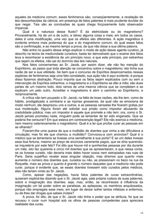 14
aqueles da medicina comum; esses fenômenos são, conseqüentemente, a revelação de
leis desconhecidas da ciência; em presença de fatos patentes é mais prudente duvidar do
que negar. Tais são as conclusões às quais chega forçosamente todo observador
imparcial.
Qual é a natureza desse fluido? É da eletricidade ou do magnetismo?
Provavelmente, há de um e de outro, e talvez alguma coisa a mais; em todos os casos,
deles é uma modificação, uma vez que os efeitos são diferentes. A ação magnética é
evidente embora mais poderosa do que a do magnetismo comum, do qual esses fatos
são a confirmação, e ao mesmo tempo a prova, de que não disse a sua última palavra.
Não entra no quadro desse artigo explicar o modo de ação desse agente curativo, já
descrito na teoria da mediunidade curadora; basta ter demostrado que o exame dos fatos
leva a reconhecer a existência de um princípio novo, e que este princípio, por estranhos
que sejam os efeitos, não sai do domínio das leis naturais.
Nos fatos concernentes ao Sr. Jacob, por assim dizer, ele não fez menção do
Espiritismo, ao passo que toda atenção se concentrou sobre o magnetismo; isto tinha sua
razão de ser e sua utilidade. Se bem que o concurso de Espíritos desencarnados nessas
espécies de fenômenos seja uma fato constatado, sua ação não é aqui evidente, é porque
disso fazemos abstração. Pouco importa que os fatos sejam explicados com ou sem a
intervenção de Espíritos estranhos; o magnetismo e o Espiritismo se dão a mão; são duas
partes de um mesmo todo, dois ramos de uma mesma ciência que se completam e se
explicam um pelo outro. Acreditar o magnetismo é abrir o caminho ao Espiritismo, e
reciprocamente.
A crítica não tem poupado o Sr. Jacob; na falta de boas razões, ela lhe tem, como de
hábito, prodigalizado a zombaria e as injúrias grosseiras, da qual não se emociona de
modo nenhum; ele desprezou uns e outros, e as pessoas sensatas lhe ficaram gratas por
sua moderação. Alguns foram até solicitar sua prisão como impostor abusando da
credulidade pública: mas um impostor é aquele que promete e não tem; ora, como o Sr.
Jacob jamais prometeu nada, ninguém pode se lamentar de ter sido enganado. Que se
poderia lhe censurar? Em que estava em contravenção legal? Ele não exercia a medicina,
nem mesmo ostensivamente o magnetismo. Qual é a lei que proíbe curar as pessoas em
as olhando?
Fizeram-lhe uma queixa de que a multidão de doentes que vinha a ele dificultava a
circulação; mas foi ele que chamou a multidão? Convocou-a com anúncios? Qual é o
médico que se lamentaria se tivesse uma semelhante à sua porta? E se um deles tivesse
essa boa fortuna, mesmo ao preço de anúncios caramente pagos, que se diria querendo-
se inquietá-lo por este fato? Foi dito que houve mil e quinhentas pessoas por dia durante
um mês, isto faz quarenta e cinco mil doentes que se apresentaram, e que nessa conta,
se os tivesse curado, não deveria mais deles haver coxos nem estropiados nas ruas de
Paris. Seria supérfluo revelar essa singular objeção, mas diremos que quanto mais
aumenta o número dos doentes que, curados ou não, se pressionam no beco na rua da
Roquette, mais se prova o quanto é grande o número daqueles que a medicina não pode
curar, porque é evidente que, se esses doentes tivessem sido curados pelos médicos,
eles não teriam vindo ao Sr. Jacob.
Como, apesar das negações, havia fatos patentes de curas extraordinárias,
quiseram explicá-las dizendo que o Sr. Jacob agia, pela própria rudeza de suas palavras,
sobre a imaginação dos doentes; seja, mas, então, se reconheceis à influência da
imaginação um tal poder sobre as paralisias, as epilepsias, os membros anquilosados,
porque não empregais esse meio, em lugar de deixar sofrer tantos infelizes e enfermos,
ou de lhes dar drogas que sabeis inúteis?
A prova, foi dito, de que o Sr. Jacob não tinha o poder que se atribuía, foi que se
recusou ir curar num hospital sob os olhos de pessoas competentes para apreciara
realidade das curas.
 