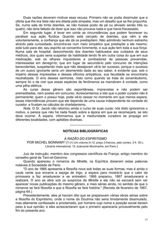 15
Duas razões deveram motivar essa recusa. Primeiro não se podia dissimular que a
oferta que lhe era feita não era ditada pela simpatia, mas um desafio que se lhe propunha.
Se, numa sala de trinta doentes, se não tivesse posto de pé ou aliviado senão três ou
quatro, não teria faltado de dizer que isso não provava nada e que havia fracassado.
Em segundo lugar, é levar em conta as circunstâncias que podem favorecer ou
paralisar sua ação fluídica. Quando está cercado de doentes, que vêm a ele
voluntariamente, a confiança que ele dá os predispõem. Não admitindo nenhum estranho
atraído pela curiosidade, encontra-se num meio simpático que predispõe a ele mesmo;
está tudo para ele; seu espírito se concentra livremente, e sua ação tem toda a sua força.
Numa sala de hospital, desconhecido dos doentes habituados aos cuidados de seus
médicos, dos quais seria suspeitar da habilidade tendo fé em outra coisa do que em sua
medicação, sob os olhares inquisidores e zombadores de pessoas prevenidas,
interessadas em denegri-lo; que em lugar de secundá-lo pelo concurso de intenções
benevolentes, suspeitando mais que não desejavam vê-lo ter sucesso, porque o sucesso
de um zuavo ignorante seria um desmentido dado ao seu saber, é evidente que, sob o
império dessas impressões e desses eflúvios antipáticos, sua faculdade se encontraria
neutralizada. O erro desses senhores, nisto como quando se trata do sonambulismo,
sempre foi o de crer que essas espécies de fenômenos se manobram à vontade, como
uma pilha elétrica.
As curas desse gênero são espontâneas, imprevistas e não podem ser
premeditadas, nem postas em concurso. Acrescentamos a isto que o poder curador não é
permanente; quem o possui hoje, pode vê-lo cessar no momento em que menos espera;
essas intermitências provam que ele depende de uma causa independente da vontade do
curador, e frustam os cálculos do charlatanismo.
Nota. O Sr. Jacob não retomou ainda o curso de suas curas; nós disto ignoramos o
motivo, e parece que não há nada fixado sobre a época em que as recomeçará, se isto
deve ocorrer. À espera, informamos que a mediunidade curadora se propaga em
diferentes localidades, com aptidões diversas.
_________________
NOTÍCIAS BIBLIOGRÁFICAS
A RAZÃO DO ESPIRITISMO
POR MICHEL BONNAMY (1-(1) Um volume in-12; preço 3 francos, pelo correio, 3 fr. 35 c.
Librairie intemational, 15, bulevarde Montmartre, em Paris.)
Juiz de instrução; membro dos congressos científicos da França; antigo membro do
conselho geral de Tarn-et-Garonne.
Quando apareceu o romance de Mirette, os Espíritos disseram estas palavras
notáveis à Sociedade de Paris:
"O ano de 1866 apresenta a filosofia nova sob todas as suas formas; mas é ainda o
caule verde que encerra a espiga de trigo, e espera para mostrá-lo que o calor da
primavera a faz amadurecer e se entreabrir. 1866 preparou, 1867 amadurecerá e
realizará. O ano se abre sob os auspícios de Mirette e ele não se escoará sem ver
aparecer novas publicações do mesmo gênero, e mais sérias ainda, no sentido de que o
romance se fará filosofia e que a filosofia se fará história." (Revista de fevereiro de 1867,
página 64.)
Precedentemente, eles já haviam dito que se preparavam várias obras sérias sobre
a filosofia do Espiritismo, onde o nome da Doutrina não seria timidamente dissimulado,
mas altamente confessado e proclamado, por homens cujo nome e posição social dariam
peso à sua opinião; e eles acrescentaram que o primeiro apareceria provavelmente pelo
fim do presente ano.
 