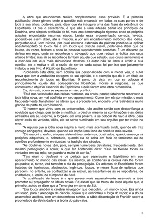 16
A obra que anunciamos realiza completamente essa previsão. É a primeira
publicação desse gênero onde a questão está encarada em todas as suas partes e de
toda a sua altura; pode-se, pois, dizer que ela inaugura uma das fases da existência do
Espiritismo. O que o caracteriza, é que não é uma adesão banal aos princípios da
Doutrina, uma simples profissão de fé, mas uma demonstração rigorosa, onde os próprios
adeptos encontrarão resumos novos. Lendo essa argumentação cerrada, levada,
podendo-se assim dizer, até a minúcia, e por um encadeamento metódico das idéias,
perguntar-se-á, sem dúvida, por qual estranha extensão da palavra poder-se-ia aplicar
aoautoroepíteto de louco. Se é um louco que discute assim, poder-se-á dizer que os
loucos, às vezes, fecham a boca às pessoas supostamente sensatas. É um discurso de
defesa em regra, onde se reconhece o advogado que quer reduzir a réplica aos seus
últimos limites; mas ali se reconhece também aquele que estudou sua causa seriamente e
a escrutou em seus mais minuciosos detalhes. O autor não se limita a emitir a sua
opinião: ele a motiva e dá a razão de ser de cada coisa; foi por isto que justamente
intitulou o seu livro: A Razão do Espiritismo.
Publicando esta obra, sem cobrira sua personalidade com o menor véu, o autor
prova que tem a verdadeira coragem de sua opinião, e o exemplo que dá é um título ao
reconhecimento de todos os Espíritas. O ponto de vista em que se colocou é
principalmente aquele das conseqüências filosóficas, morais e religiosas, as que
constituem o objetivo essencial do Espiritismo e dele fazem uma obra humanitária.
Eis, de resto, como se expressa em seu prefácio.
"Está nas vicissitudes das coisas humanas, ou antes, parece fatalmente reservado a
toda idéia nova, ser mal acolhida em seu aparecimento. Como tem ela por missão, o mais
freqüentemente, transtornar as idéias que a precederam, encontra uma resistência muito
grande da parte do juízo humano.
"O homem que viveu com os preconceitos, não acolhe senão com desconfiança a
novidade que chega, que tende a modificar, a destruir mesmo as combinações e as idéias
atrasadas em seu espírito, a forçá-lo, em uma palavra, a se colocar de novo à obra, para
correr atrás da verdade. Aliás, ele se sente humilhado em seu orgulho, por ter vivido no
erro.
"A repulsa que a idéia nova inspira é muito mais acentuada ainda, quando ela traz
consigo obrigações, deveres; quando ela impõe uma linha de conduta mais severa.
"Ela encontra, enfim, ataques sistemáticos, ardentes, obstinados, quando ameaça as
posições adquiridas, e, sobretudo, quando ela se acha em face do fanatismo ou de
opiniões profundamente enraizadas na tradição dos séculos.
"As doutrinas novas têm, pois, sempre numerosos detratores; freqüentemente, têm
mesmo perseguição a sofrer, o que fez Fontenelle dizer: "Que se tivesse todas as
verdades em sua mão, se guardaria muito de abri-la."
"Tais eram o desfavor e os perigos que esperavam o Espiritismo em seu
aparecimento no mundo das idéias. Os insultos, as zombarias a calúnia não lhe foram
poupados; e, talvez, virá também o dia da perseguição. Os adeptos do Espiritismo foram
tratados de iluminados, alucinados, ingênuos, loucos, e nesse fluxo de epítetos que
parecem, no entanto, se contradizer e se excluir, acrescentam-se as de impostores, de
charlatães, e, enfim, de cúmplices de Satã.
"A qualificação de louco é a que parece mais especialmente reservada a todo
promotor ou propagador de idéias novas. Foi assim que se tratou de louco aquele que, o
primeiro, achou de dizer que a Terra gira em torno do Sol.
"Era louco também o celebre navegador que descobriu um mundo novo. Era ainda
um louco, para o areópago da ciência, aquele que encontrou a força do vapor; e a douta
assembléia acolheu, com um desdenhoso sorriso, a sábia dissertação de Franklin sobre a
propriedade da eletricidade e a teoria do pára-raios.
 