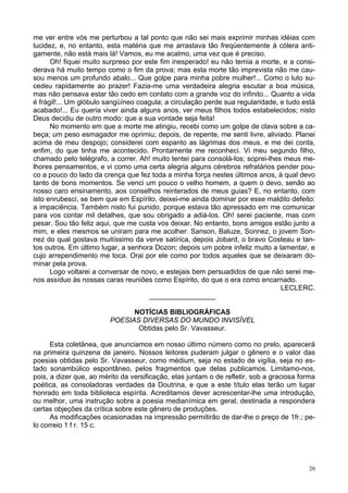 20
me ver entre vós me perturbou a tal ponto que não sei mais exprimir minhas idéias com
lucidez, e, no entanto, esta matéria que me arrastava tão freqüentemente à cólera anti-
gamente, não está mais lá! Vamos, eu me acalmo, uma vez que é preciso.
Oh! fiquei muito surpreso por este fim inesperado! eu não temia a morte, e a consi-
derava há muito tempo como o fim da prova; mas esta morte tão imprevista não me cau-
sou menos um profundo abalo... Que golpe para minha pobre mulher!... Como o luto su-
cedeu rapidamente ao prazer! Fazia-me uma verdadeira alegria escutar a boa música,
mas não pensava estar tão cedo em contato com a grande voz do infinito... Quanto a vida
é frágil!... Um glóbulo sangüíneo coagula; a circulação perde sua regularidade, e tudo está
acabado!... Eu queria viver ainda alguns anos, ver meus filhos todos estabelecidos; nisto
Deus decidiu de outro modo: que a sua vontade seja feita!
No momento em que a morte me atingiu, recebi como um golpe de clava sobre a ca-
beça; um peso esmagador me oprimiu; depois, de repente, me senti livre, aliviado. Planei
acima de meu despojo; considerei com espanto as lágrimas dos meus, e me dei conta,
enfim, do que tinha me acontecido. Prontamente me reconheci. Vi meu segundo filho,
chamado pelo telégrafo, a correr. Ah! muito tentei para consolá-los; soprei-lhes meus me-
lhores pensamentos, e vi como uma certa alegria alguns cérebros refratários pender pou-
co a pouco do lado da crença que fez toda a minha força nestes últimos anos, à qual devo
tanto de bons momentos. Se venci um pouco o velho homem, a quem o devo, senão ao
nosso caro ensinamento, aos conselhos reinterados de meus guias? E, no entanto, com
isto enrubesci, se bem que em Espírito, deixei-me ainda dominar por esse maldito defeito:
a impaciência. Também nisto fui punido, porque estava tão apressado em me comunicar
para vos contar mil detalhes, que sou obrigado a adiá-los. Oh! serei paciente, mas com
pesar. Sou tão feliz aqui, que me custa vos deixar. No entanto, bons amigos estão junto a
mim, e eles mesmos se uniram para me acolher: Sanson, Baluze, Sonnez, o jovem Son-
nez do qual gostava muitíssimo da verve satírica, depois Jobard, o bravo Costeau e tan-
tos outros. Em último lugar, a senhora Dozon; depois um pobre infeliz muito a lamentar, e
cujo arrependimento me toca. Orai por ele como por todos aqueles que se deixaram do-
minar pela prova.
Logo voltarei a conversar de novo, e estejais bem persuadidos de que não serei me-
nos assíduo às nossas caras reuniões como Espírito, do que o era como encarnado.
LECLERC.
_________________
NOTÍCIAS BIBLIOGRÁFICAS
POESIAS DIVERSAS DO MUNDO INVISÍVEL
Obtidas pelo Sr. Vavasseur.
Esta coletânea, que anunciamos em nosso último número como no prelo, aparecerá
na primeira quinzena de janeiro. Nossos leitores puderam julgar o gênero e o valor das
poesias obtidas pelo Sr. Vavasseur, como médium, seja no estado de vigília, seja no es-
tado sonambúlico espontâneo, pelos fragmentos que delas publicamos. Limitamo-nos,
pois, a dizer que, ao mérito da versificação, elas juntam o de refletir, sob a graciosa forma
poética, as consoladoras verdades da Doutrina, e que a este título elas terão um lugar
honrado em toda biblioteca espírita. Acreditamos dever acrescentar-lhe uma introdução,
ou melhor, uma instrução sobre a poesia medianímica em geral, destinada a respondera
certas objeções da crítica sobre este gênero de produções.
As modificações ocasionadas na impressão permitirão de dar-lhe o preço de 1fr.; pe-
lo correio 1 f r. 15 c.
 