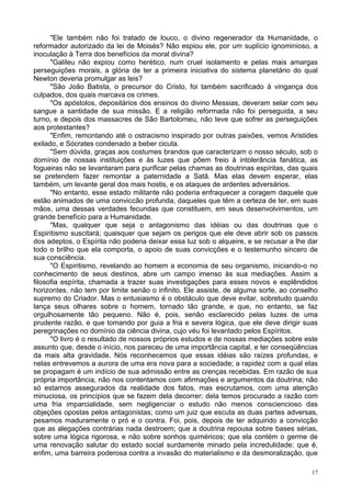 17
"Ele também não foi tratado de louco, o divino regenerador da Humanidade, o
reformador autorizado da lei de Moisés? Não espiou ele, por um suplício ignominioso, a
inoculação à Terra dos benefícios da moral divina?
"Galileu não expiou como herético, num cruel isolamento e pelas mais amargas
perseguições morais, a glória de ter a primeira iniciativa do sistema planetário do qual
Newton deveria promulgar as leis?
"São João Batista, o precursor do Cristo, foi também sacrificado à vingança dos
culpados, dos quais marcava os crimes.
"Os apóstolos, depositários dos ensinos do divino Messias, deveram selar com seu
sangue a santidade de sua missão. E a religião reformada não foi perseguida, a seu
turno, e depois dos massacres de São Bartolomeu, não teve que sofrer as perseguições
aos protestantes?
"Enfim, remontando até o ostracismo inspirado por outras paixões, vemos Aristides
exilado, e Sócrates condenado a beber cicuta.
"Sem dúvida, graças aos costumes brandos que caracterizam o nosso século, sob o
domínio de nossas instituições e às luzes que põem freio à intolerância fanática, as
fogueiras não se levantaram para purificar pelas chamas as doutrinas espíritas, das quais
se pretendem fazer remontar a paternidade a Satã. Mas elas devem esperar, elas
também, um levante geral dos mais hostis, e os ataques de ardentes adversários.
"No entanto, esse estado militante não poderia enfraquecer a coragem daquele que
estão animados de uma conviccão profunda, daqueles que têm a certeza de ter, em suas
mãos, uma dessas verdades fecundas que constituem, em seus desenvolvimentos, um
grande benefício para a Humanidade.
"Mas, qualquer que seja o antagonismo das idéias ou das doutrinas que o
Espiritismo suscitará; quaisquer que sejam os perigos que ele deve abrir sob os passos
dos adeptos, o Espírita não poderia deixar essa luz sob o alqueire, e se recusar a lhe dar
todo o brilho que ela comporta, o apoio de suas convicções e o testemunho sincero de
sua consciência.
"O Espiritismo, revelando ao homem a economia de seu organismo, iniciando-o no
conhecimento de seus destinos, abre um campo imenso às sua mediações. Assim a
filosofia espírita, chamada a trazer suas investigações para esses novos e esplêndidos
horizontes, não tem por limite senão o infinito. Ele assiste, de alguma sorte, ao conselho
supremo do Criador. Mas o entusiasmo é o obstáculo que deve evitar, sobretudo quando
lança seus olhares sobre o homem, tornado tão grande, e que, no entanto, se faz
orgulhosamente tão pequeno. Não é, pois, senão esclarecido pelas luzes de uma
prudente razão, e que tomando por guia a fria e severa lógica, que ele deve dirigir suas
peregrinações no domínio da ciência divina, cujo véu foi levantado pelos Espíritos.
"O livro é o resultado de nossos próprios estudos e de nossas mediações sobre este
assunto que, desde o início, nos pareceu de uma importância capital, e ter conseqüências
da mais alta gravidade. Nós reconhecemos que essas idéias são raízes profundas, e
nelas entrevemos a aurora de uma era nova para a sociedade; a rapidez com a qual elas
se propagam é um indício de sua admissão entre as crenças recebidas. Em razão de sua
própria importância, não nos contentamos com afirmações e argumentos da doutrina; não
só estamos assegurados da realidade dos fatos, mas escrutamos, com uma atenção
minuciosa, os princípios que se fazem dela decorrer; dela temos procurado a razão com
uma fria imparcialidade, sem negligenciar o estudo não menos consciencioso das
objeções opostas pelos antagonistas; como um juiz que escuta as duas partes adversas,
pesamos maduramente o pró e o contra. Foi, pois, depois de ter adquirido a convicção
que as alegações contrárias nada destroem; que a doutrina repousa sobre bases sérias,
sobre uma lógica rigorosa, e não sobre sonhos quiméricos; que ela contém o germe de
uma renovação salutar do estado social surdamente minado pela incredulidade; que é,
enfim, uma barreira poderosa contra a invasão do materialismo e da desmoralização, que
 