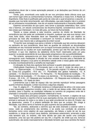 18
acreditamos dever dar a nossa apreciação pessoal, e as deduções que tiramos de um
estudo atento.
Tendo, pois, encontrado uma razão de ser nos princípios desta ciência nova que
vem tomar lugar entre os conhecimentos humanos, intitulamos o nosso livro: A Razão do
Espiritismo. Este título é justificado pelo ponto de vista sob o qual encaramos o assunto, e
aqueles que nos lerão reconhecerão, sem dificuldades, que este trabalho não é o produto
de um entusiasmo inconsiderado, mas de um exame maduramente e friamente refletido.
Estamos convencidos de que quem, sem tomar a oposição sistemática, fizer, como
nós o fizemos, um estudo consciencioso da Doutrina Espírita, considerá-la-á como uma
das coisas que interessam, no mais alto grau, ao futuro da Humanidade.
"Dando a nossa adesão a esta doutrina, usamos do direito de liberdade de
consciência que não pode ser contestado a ninguém, qualquer que seja sua crença; com
mais forte razão, essa liberdade deve ser respeitada quando tem por objetivo os
princípios da mais alta moralidade e conduzem os homens à prática dos ensinos do
Cristo, e por isso mesmo são a salvaguarda da ordem social.
"O escritor que consagra sua pena a retratar a impressão que tais ensinos deixaram
no santuário de sua consciência, deve bem se guardar de confundir as elucubrações
eclodidas em seu horizonte terrestre com os traços luminosos partidos do céu. Se restam
pontos obscuros ou ocultos em suas explicações, pontos que não lhe são dados ainda
conhecer, é que nos objetivos da sabedoria divina ficam reservados para um grau
superior na escala ascendente de sua depuração progressiva e de sua perfectibilidade.
"No entanto, apressemo-nos em dizer, todo homem convencido e consciencioso,
consagrando suas meditações à difusão de uma verdade fecunda para a felicidade da
Humanidade, tempera a sua pena na atmosfera celeste onde o nosso globo está imerso,
e recebe incontestavelmente a centelha da inspiração."
A indicação do título dos capítulos fará conhecer o quadro abarcado pelo autor.
I.Definiçãodo Espiritismo.-2. Princípiodo bem e do mal.-3. União da alma com o
corpo. - 4. Reencarnação. - 5. Frenologia. - 6. Do pecado original.-7.0 inferno.-8. Missão
do Cristo.-9.0 purgatório. -10.0 céu. -11. Pluralidade dos globos habitados. -12. A
caridade. - 13. Deveres do homem. - 14. Perispírito. - 15. Necessidade da revelação. - 16.
Oportunidade da revelação. - 17. Os anjos e os demônios. - 18. Os tempos preditos. - 19.
A prece. - 20. A fé. - 21. Resposta aos insultadores. - 22. Resposta aos incrédulos, ateus
ou materialistas. - 23. Apelo ao clero.
Lamentamos que a falta de espaço não nos permita reproduzir tantas passagens
quanto tínhamos desejado. Limitar-nos-emos a algumas citações.
Cap. III, página 41. - "A utilidade recíproca e indispensável da alma e do corpo para
a sua cooperação respectiva constitui, pois, a razão de ser dessa união. Além disto, ela
constitui, para o Espírito, as condições militantes no caminho do progresso onde ele é
chamado a conquistar a sua personalidade intelectual e moral.
"Como esses dois princípios cumprem, normalmente, no homem, o objetivo de sua
destinação? Quando o espírito é fiel às suas aspirações divinas, ele restringe os instintos
animais e sensuais do corpo e os reduz à sua ação providencial na obra do Criador; ele
se desenvolve, cresce. É a própria perfeição da obra que se cumpre. Ele chega à
felicidade, cujo último termo é inerente ao grau supremo de sua perfectibilidade.
"Se, ao contrário, abdicando o domínio que ele está chamado a exercer sobre o
corpo, cede ao arrastamento dos sentidos, e se aceita sua condição de prazeres
terrestres como único objetivo de suas aspirações, ele falseia a razão de ser de sua
existência, e, longe de cumprir seus destinos, permanece estacionário; amarrado a esta
vida terrestre que, no entanto, não teria devido ser para ele senão uma condição
acessória, uma vez que não poderia ser seu fim, o Espírito, de chefe que era, torna-se
subordinado; ele aceita insensatamente a felicidade terrestre que seus sentidos lhe fazem
 