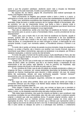 19
sentir e que lhe propõem satisfazer, abafando assim nele a intuição da felicidade
verdadeira que lhe está reservada. Ai está a sua primeira punição."
No capítulo XII, do inferno, página 99, encontramos esta notável apreciação da
morte e dos flagelos destruidores:
"Seria enumerando os flagelos que passam sobre a terra o terror e o pavor, o
sofrimento e a morte, que se creria poder dar a prova das manifestações da cólera divina?
"Sabei, pois, temerários evocadores das vinganças celestes, que os cataclismos que
assinalais, longe de terem o caráter exclusivo de um castigo infligido à Humanidade, são,
ao contrário, um ato da misericórdia divina, que fecha a esía o abismo onde a
precipitariam a sua desordem, e lhe abre os caminhos do progresso que devem levá-la ao
caminho que deve seguir para assegurar a sua regeneração.
"Que são os cataclismos, senão uma nova fase na existência do homem, uma era
feliz marcando para os povos e para a Humanidade inteira, o ponto providencial de seu
adiantamento?
"Sabei, pois, que a morte não é um mal; farol da existência do Espírito, aquele é
sempre, quando vem de Deus, o sinal de sua misericórdia e de sua assistência
benevolente. A morte não é senão o fim do corpo, o termo de uma encarnação, e nas
mãos de Deus, é o aniquilamento de um meio corruptor e vicioso, a interrupção de uma
corrente funesta, à qual, num momento solene, a Providência arranca o homem e os
povos.
"A morte não é senão um tempo de parada na prova terrestre; longe de prejudicar o
homem, ou antes o Espírito, ele o chama a se recolher num mundo invisível, seja para
reconhecer suas faltas e lamentá-las, seja para se esclarecer e se preparar, por firmes e
salutares resoluções, a retomar a prova da vida terrestre.
"A morte não gela o homem de frio senão porque, muito identificado à Terra, ele não
tem fé em seu augusto destino, do qual a Terra não é senão a dolorosa oficina onde deve
se cumprir a sua depuração.
"Cessai, pois, de crer que a morte seja um instrumento de cólera e de vingança nas
mãos de Deus; sabei, ao contrário, que ela é, ao mesmo tempo, a expressão de sua
misericórdia e de sua justiça, seja detendo o mal no caminho da iniqüidade, seja
abreviando o tempo de provas ou de exílio do justo sobre a Terra.
"E vós, ministros do Cristo, que do alto do púlpito de verdade proclamais a cólera e a
vingança de Deus, e pareceis, por vossas eloqüentes descrições da fantástica fornalha,
atiçando as chamas inextinguíveis para devorar o infeliz pecador; vós que, de vossos
lábios tão autorizados, deixais cair essa terrificante epígrafe: "Jamais! -Sempre!"
esquecestes, pois, as instruções de vosso divino Mestre?"
Citaremos ainda as passagens seguintes, extraídas do capítulo sobre o pecado
original.
"Em lugar de criara alma perfeita, Deus quis que não fosse senão por longos e
constantes esforços que ela chega a se libertar desse estado de inferioridade inata, e
gravitar para seus augustos destinos.
"Para chegar a esses fins, ela tem, pois, que romper os laços que a prendem à
matéria, resistir aos arrastamentos dos sentidos, com a alternativa de sua supremacia
sobre o corpo, ou da obsessão exercida sobre ela pelos instintos animais.
"São estes laços terrestres, dos quais lhe importa se libertar e que constituem nela
as próprias condições de sua inferioridade; eles não são outro senão o pretenso pecado
original, o alvéolo que vela sua essência divina. O pecado original constitui, assim, o
ascendente primitivo que os instintos animais deveram exercer de início sobre as
aspirações da alma. Tal é o estado do homem que a Gênese quis representar sobre a
figura ingênua da árvore da ciência do bem e do mal. A intervenção da serpente tentadora
não é outra senão os desejos da carne e a solicitação dos sentidos; o cristianismo
 