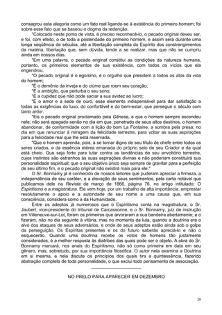 20
consagrou esta alegoria como um fato real ligando-se à existência do primeiro homem; foi
sobre esse fato que se baseou o dogma da redenção.
"Colocado neste ponto de vista, é preciso reconhecê-lo, o pecado original deveu ser,
e foi, com efeito, o de toda a posteridade do primeiro homem, e assim será durante uma
longa seqüência de séculos, até a libertação completa do Espírito dos constrangimentos
da matéria; libertação que, sem dúvida, tende a se realizar, mas que não se cumpriu
ainda em nossos dias.
"Em uma palavra, o pecado original constitui as condições da natureza humana,
portanto, os primeiros elementos de sua existência, com todos os vícios que ela
engendrou.
"O pecado original é o egoísmo, é o orgulho que presidem a todos os atos da vida
do homem;
"É o demônio da inveja e do ciúme que roem seu coração;
"É a ambição, que perturba o seu sono;
"É a cupidez que não pode saciar a sua avidez ao lucro;
"É o amor e a sede de ouro, esse elemento indispensável para dar satisfação a
todas as exigências do luxo, do confortável e do bem-estar, que persegue o século com
tanto ardor.
"Eis o pecado original proclamado pela Gênese, e que o homem sempre escondeu
nele; não será apagado senão no dia em que, penetrado de seus altos destinos, o homem
abandonar, de conformidade com a lição do bom La Fontaine, a sombra pela presa; no
dia em que renunciar à miragem da felicidade terrestre, para voltar as suas aspirações
para a felicidade real que lhe está reservada.
"Que o homem aprenda, pois, a se tornar digno de seu título de chefe entre todos os
seres criados, e da essência etérea emanada do próprio seio de seu Criador e da qual
está cheio. Que seja forte para lutar contra as tendências de seu envoltório terrestre,
cujos instintos são estranhos às suas aspirações divinas e não poderiam constituirá sua
personalidade espiritual; que o seu objetivo único seja sempre de gravitar para a perfeição
de seu último fim, e o pecado original não existirá mais para ele."
O Sr. Bonnamy já é conhecido de nossos leitores que puderam apreciar a firmeza, a
independência de seu caráter, e a elevação de seus sentimentos, pela carta notável que
publicamos dele na Revista de março de 1866, página 76, no artigo intitulado: O
Espiritismo e a magistratura. Ele vem hoje, por um trabalho de alta importância, emprestar
resolutamente o apoio e a autoridade de seu nome a uma causa que, em sua
consciência, considera como a da Humanidade.
Entre os adeptos já numerosos que o Espiritismo conta na magistratura, o Sr.
Jaubert, vice-presidente do tribunal de Carcassonne, e o Sr. Bonnamy, juiz de instrução
em Villeneuve-sur-Lot, foram os primeiros que arvoraram a sua bandeira abertamente; e o
fizeram, não no dia seguinte à vitória, mas no momento da luta, quando a doutrina era o
alvo dos ataques de seus adversários, e onde de seus adeptos estão ainda sob o golpe
da perseguição. Os Espíritas presentes e os do futuro saberão apreciá-lo e não o
esquecerão. Quando uma doutrina recebe os votos de homens tão justamente
considerados, é a melhor resposta às diatribes das quais pode ser o objeto. A obra do Sr.
Bonnamy marcará, nos anais do Espiritismo, não só como primeira em data em seu
gênero, mas, sobretudo, por sua importância filosófica. O autor nela examina a Doutrina
em si mesma, e nela discute os princípios dos quais tira a quintessência, fazendo
abstração completa de toda personalidade, o que exclui todo pensamento de associação.
____________________
NO PRELO PARA APARECER EM DEZEMBRO
 