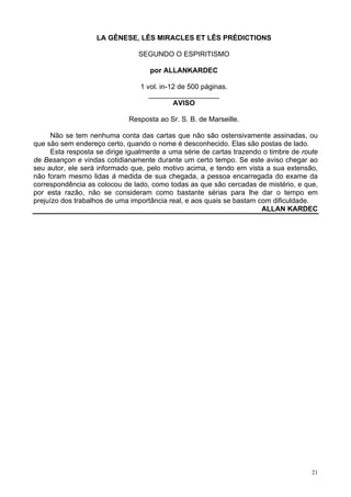 21
LA GÊNESE, LÊS MIRACLES ET LÊS PRÉDICTIONS
SEGUNDO O ESPIRITISMO
por ALLANKARDEC
1 vol. in-12 de 500 páginas.
__________________
AVISO
Resposta ao Sr. S. B. de Marseille.
Não se tem nenhuma conta das cartas que não são ostensivamente assinadas, ou
que são sem endereço certo, quando o nome é desconhecido. Elas são postas de lado.
Esta resposta se dirige igualmente a uma série de cartas trazendo o timbre de route
de Besançon e vindas cotidianamente durante um certo tempo. Se este aviso chegar ao
seu autor, ele será informado que, pelo motivo acima, e tendo em vista a sua extensão,
não foram mesmo lidas à medida de sua chegada, a pessoa encarregada do exame da
correspondência as colocou de lado, como todas as que são cercadas de mistério, e que,
por esta razão, não se consideram como bastante sérias para lhe dar o tempo em
prejuízo dos trabalhos de uma importância real, e aos quais se bastam com dificuldade.
ALLAN KARDEC
 