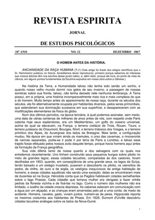 1
REVISTA ESPIRITA
JORNAL
DE ESTUDOS PSICOLÓGICOS
10o
ANO NO. 12 DEZEMBRO 1867
O HOMEM ANTES DA HISTÓRIA.
ANCIANIDADE DA RAÇA HUMANA (1-(1) Este artigo foi tirado dos artigos científicos que o
Sr. Rammarion publicou no S/ec/e. Acreditamos dever reproduzi-lo, primeiro porque sabemos do interesse
que nossos leitores têm nos escritos desse jovem sábio, e, além disto, porque ele toca, do ponto de vista da
ciência, em alguns pontos fundamentais da Doutrina expostos em nossa obra sobre a Gênese.).
Na história da Terra, a Humanidade talvez não tenha sido senão um sonho, e
quando nosso velho mundo dormir nos gelos de seu inverno, a passagem de nossas
sombras sobre sua fronte, talvez, não tenha deixado nele nenhuma lembrança. A Terra
possui, em si própria, uma história incomparavelmente mais rica e mais complexa do que
a do homem. Muito tempo antes do aparecimento de nossa raça, durante os séculos dos
séculos, ela foi alternativamente ocupada por habitantes diversos, pelos seres primordiais,
que estenderam sua dominação sucessiva em sua superfície, e desapareceram com as
modificações elementares da física do globo.
Num dos últimos períodos, na época terciária, à qual podemos assinalar, sem medo,
uma data de várias centenas de milhares de anos antes de nós, com respeito onde Paris
ostenta hoje seus esplendores, era um Mediterrâneo, um golfo do oceano universal,
acima do qual se elevavam, na França, o terreno cretácio de Troie, Rouen, Tours; o
terreno jurássico de Chaumont, Bourges, Níort; o terreno triássico dos Vosges, e o terreno
primitivo dos Alpes, do Auvergnee dos lados da Bretagne. Mais tarde, a configuração
mudou. Na época em que viviam ainda os mamutes, o urso das cavernas, o rinoceronte
de narinas separadas, podia-se ir pode ir por terra de Paris a Londres; e talvez esse
trajeto fosse efetuado pelos nossos avós daquele tempo, porque havia homens aqui antes
da formação da França geográfica.
Sua vida diferia tanto da nossa quanto a dos selvagens com os quais nos
entretemos recentemente. Uns tinham construído seus pequenos burgos sobre pilotis no
meio de grandes lagos; essas cidades lacustres, comparadas às dos castores, foram
decifradas em 1853, quando, em conseqüência de uma grande seca, os lagos da Suíça,
tendo baixado a um estágio inusitado, puseram a descoberto os pilotis, os utensílios de
pedra, de chifre, de ouro e de argila, os vestígios inequívocos da antiga habitação de
homens; e essas cidades aquáticas não sendo uma exceção: delas se encontraram mais
de duzentas só na Suíça. Hérodote conta que os Pagãos habitavam cidades semelhantes
sobre o lago Prasias. Cada cidadão que tomava mulher era obrigado a fazer virtrês
pedras da floresta vizinha e de fixá-las no lago. Como o número das mulheres não era
limitado, o soalho da cidade crescia depressa. As cabanas estavam em comunicação com
a água por um alçapão, e as crianças eram amarradas pelo pé a uma corda, de medo de
acidente. Homens, cavalos, gado, viviam juntos, nutriam-se de peixe. Hippocrate reporta
os mesmos costumes aos habitantes de Phase. Em 1826, Dumont d'Urville descobriu
cidades lacustres análogas sobre os lados da Nova-Guiné.
 