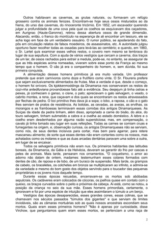2
Outros habitavam as cavernas, as grutas naturais, ou formavam um refúgio
grosseiro contra os animais ferozes. Encontram-se hoje seus ossos misturados ao da
hiena, do urso das cavernas, do rinoceronte tricórnio. Em 1852, um escavador querendo
julgar a profundidade de uma cova pela qual os coelhos se esquivavam dos caçadores,
em Aurignac (Haute-Garonne), retirou dessa abertura ossos de grande dimensão.
Atacando, então, o franco do montículo na esperança de ali encontrar um tesouro, ele se
acha logo em face de um verdadeiro ossuário. O rumor público, se apoderando do fato,
pôs em circulação relatos de falsos moedeiros, de assassinatos, etc. A autoridade julgou
oportuno fazer recolher todas as ossadas para levá-las ao cemitério; e quando, em 1860,
o Sr. Lartet quis examinar esses velhos restos, o coveiro nem mesmo se lembrava do
lugar de sua sepultura. Com a ajuda de vários vestígios que cercam a caverna, dos traços
de um lar, de ossos rachados para extrair a medula, pode-se, no entanto, se assegurar de
que as três espécies acima nomeadas, viveram sobre esse ponto da França ao mesmo
tempo que o homem. O cão já era o companheiro do homem, e, sem dúvida, foi sua
primeira conquista.
A alimentação desses homens primitivos já era muito variada. Um professor
pretende que eram carnívoros como doze e frutífero como vinte. O Sr. Flourens prefere
que sejam exclusivamente alimentados de frutas. Mas a verdade é que, desde o começo,
o hornem foi onívoro. Os kjokkenmoddings da Dinamarca nos conservaram os restos de
cozi-nha antediluviana provandoesse fato até a evidência. Seu desjejum já tinha ostras e
peixes, já conheciam o ganso, o cisne, o pato; apreciavam o galo selvagem, o veado, o
cabrito montes, a rena, que caçavam e dos quais se encontraram os restos atravessados
por flechas de pedra. O boi primitivo lhes dava já a sopa; o lobo, a raposa, o cão e o gato
lhes serviam de pratos de resistência. As bolotas, as cevadas, as aveias, as ervilhas, os
morangos e as framboesas terminavam essas comidas dos antigos Dinamarqueses. As
Suíças da idade da pedra tinham, além disso, apropriado a carne do bisão, do alce, do
touro selvagem, tinham submetido a cabra e a ovelha ao estado doméstico. A lebre e o
coelho eram desdenhados por alguma razão supersticiosa; mas, em compensação, o
cavalo já tinha tomado seu lugar em suas refeições. Todas as carnes se comiam cruas e
fumegantes na origem, e, observação curiosa, os antigos Dinamarqueses não se serviam,
como nós, de seus dentes incisivos para cortar, mas bem para agarrar, para retere
mascarseu alimento; de sorte que esses dentes não eram cortantes como os nossos, mas
achatados como os molares e que as duas arcadas dentárias paravam uma sobre a outra,
em lugar de se encaixar.
Todos os selvagens primitivos não eram nus. Os primeiros habitantes das latitudes
boreais, da Dinamarca, da Gália e da Helvécia, deveram se garantir do frio por cascas e
peles de animais. Mais tarde, pensaram nos ornamentos. "O coquetismo, o amor ao
adorno não datam de ontem, madames: testemunham esses colares formados com
dentes de cão, de raposa e de lobo, de um buraco de suspensão. Mais tarde, os grampos
de cabelo, os braceletes, os colchetes em bronze se multiplicaram ao infinito, e admira-se
da variedade e mesmo do bom gosto dos objetos servindo para o toucador das pequenas
proprietárias e os jovens ricos daquele tempo.
Durante essas épocas recuadas, encerravam-se os mortos sob abóbadas
sepulcrais. Os cadáveres eram colocados de cócoras, os joelhos quase em contato com o
queixo, os braços curvados sobre o peito e próximos da cabeça. Ai está, como se notou, a
posição da criança no seio da sua mãe. Esses homens primordiais, certamente, o
ignoravam e foi por uma espécie de intuição que eles assimilaram o túmulo a um berço.
Vestígios das épocas desaparecidas, esses grandes cones, essas colinas, que se
chamavam nos séculos passados "túmulos dos gigantes" e que serviam de limites
invioláveis, são as câmaras mortuárias sob as quais nossos ancestrais escondiam seus
mortos. Quais eram esses primeiros homens? "Não é apenas por curiosidade, disse
Virchow, que perguntamos quem eram esses mortos, se pertenciam a uma raça de
 