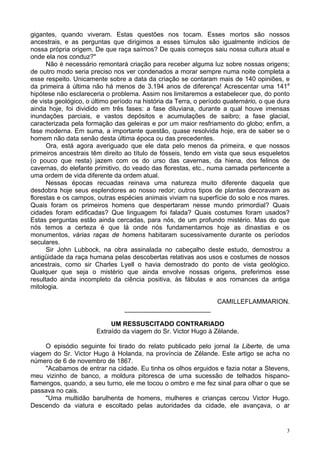 3
gigantes, quando viveram. Estas questões nos tocam. Esses mortos são nossos
ancestrais, e as perguntas que dirigimos a esses túmulos são igualmente indícios de
nossa própria origem. De que raça saímos? De quais começos saiu nossa cultura atual e
onde ela nos conduz?"
Não é necessário remontará criação para receber alguma luz sobre nossas origens;
de outro modo seria preciso nos ver condenados a morar sempre numa noite completa a
esse respeito. Unicamente sobre a data da criação se contaram mais de 140 opiniões, e
da primeira à última não há menos de 3.194 anos de diferença! Acrescentar uma 141a
hipótese não esclareceria o problema. Assim nos limitaremos a estabelecer que, do ponto
de vista geológico, o último período na história da Terra, o período quaternário, o que dura
ainda hoje, foi dividido em três fases: a fase diluviana, durante a qual houve imensas
inundações parciais, e vastos depósitos e acumulações de saibro; a fase glacial,
caracterizada pela formação das geleiras e por um maior resfriamento do globo; enfim, a
fase moderna. Em suma, a importante questão, quase resolvida hoje, era de saber se o
homem não data senão desta última época ou das precedentes.
Ora, está agora averiguado que ele data pelo menos da primeira, e que nossos
primeiros ancestrais têm direito ao título de fósseis, tendo em vista que seus esqueletos
(o pouco que resta) jazem com os do urso das cavernas, da hiena, dos felinos de
cavernas, do elefante primitivo, do veado das florestas, etc., numa camada pertencente a
uma ordem de vida diferente da ordem atual.
Nessas épocas recuadas reinava uma natureza muito diferente daquela que
desdobra hoje seus esplendores ao nosso redor; outros tipos de plantas decoravam as
florestas e os campos, outras espécies animais viviam na superfície do solo e nos mares.
Quais foram os primeiros homens que despertaram nesse mundo primordial? Quais
cidades foram edificadas? Que linguagem foi falada? Quais costumes foram usados?
Estas perguntas estão ainda cercadas, para nós, de um profundo mistério. Mas do que
nós temos a certeza é que lá onde nós fundamentamos hoje as dinastias e os
monumentos, várias raças de homens habitaram sucessivamente durante os períodos
seculares.
Sir John Lubbock, na obra assinalada no cabeçalho deste estudo, demostrou a
antigüidade da raça humana pelas descobertas relativas aos usos e costumes de nossos
ancestrais, como sir Charles Lyell o havia demostrado do ponto de vista geológico.
Qualquer que seja o mistério que ainda envolve nossas origens, preferimos esse
resultado ainda incompleto da ciência positiva, às fábulas e aos romances da antiga
mitologia.
CAMILLEFLAMMARION.
________________________
UM RESSUSCITADO CONTRARIADO
Extraído da viagem do Sr. Victor Hugo à Zélande.
O episódio seguinte foi tirado do relato publicado pelo jornal Ia Liberte, de uma
viagem do Sr. Victor Hugo à Holanda, na província de Zélande. Este artigo se acha no
número de 6 de novembro de 1867.
"Acabamos de entrar na cidade. Eu tinha os olhos erguidos e fazia notar a Stevens,
meu vizinho de banco, a moldura pitoresca de uma sucessão de telhados hispano-
flamengos, quando, a seu turno, ele me tocou o ombro e me fez sinal para olhar o que se
passava no cais.
"Uma multidão barulhenta de homens, mulheres e crianças cercou Victor Hugo.
Descendo da viatura e escoltado pelas autoridades da cidade, ele avançava, o ar
 