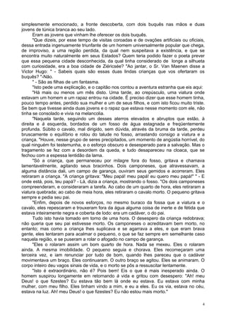 4
simplesmente emocionado, a fronte descoberta, com dois buquês nas mãos e duas
jovens de túnica branca ao seu lado.
Eram as jovens que vinham lhe oferecer os dois buquês.
"Que dizeis, por esse tempo de visitas coroadas e de ovações artificiais ou oficiais,
dessa entrada ingenuamente triunfante de um homem universalmente popular que chega,
de improviso, a uma região perdida, da qual nem suspeitava a existência, e que se
encontra muito naturalmente em seus Estados? Quem teria podido fazer o poeta prever
que essa pequena cidade desconhecida, da qual tinha considerado de longe a silhueta
com curiosidade, era a boa cidade de Ziéricsée? "Ao jantar, o Sr. Van Maenen disse a
Victor Hugo: " - Sabeis quais são essas duas lindas crianças que vos ofertaram os
buquês? "-Não.
" - São as filhas de um fantasma.
"Isto pede uma explicação, e o capitão nos contou a aventura estranha que eis aqui:
"Há mais ou menos um mês disto. Uma tarde, ao crepúsculo, uma viatura onde
estavam um homem e um rapaz entrou na cidade. É preciso dizer que esse homem tinha,
pouco tempo antes, perdido sua mulher e um de seus filhos, e com isto ficou muito triste.
Se bem que tivesse ainda duas jovens e o rapaz que estava nesse momento com ele, não
tinha se consolado e vivia na melancolia.
"Naquela tarde, seguindo um desses aterros elevados e abruptos que estão, à
direita e à esquerda, bordados de um fosso de água estagnada e freqüentemente
profunda. Súbito o cavalo, mal dirigido, sem dúvida, através da bruma da tarde, perdeu
bruscamente o equilíbrio e rolou do talude no fosso, arrastando consigo a viatura e a
criança. "Houve, nesse grupo de seres precipitados, um momento de angústia horrível, do
qual ninguém foi testemunha, e o esforço obscuro e desesperado para a salvação. Mas o
tragamento se fez com a desordem da queda, e tudo desapareceu na cloaca, que se
fechou com a espessa lentidão da lama.
"Só a criança, que permaneceu por milagre fora do fosso, gritava e chamava
lamentavelmente, agitando seus bracinhos. Dois camponeses, que atravessavam, a
alguma distância dali, um campo de garança, ouviram seus gemidos e acorreram. Eles
retiraram a criança. "A criança gritava: "Meu papá! meu papá! eu quero meu papá!" " - E
onde está, pois, teu papá? - Lá, dizia a criança, mostrando o fosso. "Os dois camponeses
compreenderam, e consideraram a tarefa. Ao cabo de um quarto de hora, eles retiraram a
viatura quebrada; ao cabo de meia hora, eles retiraram o cavalo morto. O pequeno gritava
sempre e pedia seu pai.
"Enfim, depois de novos esforços, no mesmo buraco da fossa que a viatura e o
cavalo, eles repescaram e trouxeram fora da água alguma coisa de inerte e de fétida que
estava inteiramente negra e coberta de lodo: era um cadáver, o do pai.
Tudo isto havia tomado em torno de uma hora. O desespero da criança redobrava;
não queria que seu pai estivesse morto. Os camponeses o acreditavam bem morto, no
entanto; mas como a criança lhes suplicava e se agarrava a eles, e que eram brava
gente, eles tentaram para acalmar o pequeno, o que se faz sempre em semelhante caso
naquela região, e se puseram a rolar o afogado no campo de garança.
"Eles o rolaram assim um bom quarto de hora. Nada se mexeu. Eles o rolaram
ainda. A mesma imobilidade. O pequeno seguia e chorava. Eles recomeçaram uma
terceira vez, e iam renunciar por tudo de bom, quando lhes pareceu que o cadáver
movimentava um braço. Eles continuaram. O outro braço se agitou. Eles se animaram. O
corpo inteiro deu vagos sinais de vida, e o morto se pôs a ressuscitar lentamente.
"Isto é extraordinário, não é? Pois bem! Eis o que é mais inesperado ainda. O
homem suspirou longamente em retornando à vida e gritou com desespero: "Ah! meu
Deus! o que fizestes? Eu estava tão bem lá onde eu estava. Eu estava com minha
mulher, com meu filho. Eles tinham vindo a mim, e eu a eles. Eu os via, estava no céu,
estava na luz. Ah! meu Deus! o que fizestes? Eu não estou mais morto."
 
