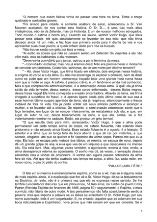 5
"O homem que assim falava vinha de passar uma hora na lama. Tinha o braço
quebrado e contusões graves.
"Foi levado para cidade, e somente acabara de sarar, acrescentou o Sr. Van
Maenen acabando de nos contar esta história. O Sr. D..., é uma das mais altas
inteligências, não só da Zélande, mas da Holanda. É um de nossos melhores advogados.
Todo mundo o estima e honra aqui. Quando ele soube, senhor Victor Hugo, que iríeis
passar pela cidade, ele quis absolutamente se levantar de seu leito, que não tinha
deixado ainda há um mês, e fez hoje sua primeira saída para ir diante de vós e vos
apresentar suas duas jovens, a quem tinham dado para vós os buquês.
"Não houve senão um grito por toda a mesa.
"Ai estão as coisas que não se passam senão em Zélande! Os viajantes a ela não
vêm mais, mas os habitantes a ela retornam.
"Dever-se-ia convidá-lo para jantar, opinou a parte feminina da mesa.
" - Convidá-lo! exclamei; mas nós já éramos doze! Não era precisamente o momento
de convidar um fantasma. Gostaríeis, senhoras, de ter um morto por décimo terceiro?
" - Há, disse Victor Hugo, que tinha ficado em silêncio, dois enigmas nessa história,
o enigma do corpo e o da alma. Eu não me encarrego de explicar o primeiro, nem de dizer
como se pode que um homem permaneça tragado toda uma grande hora numa fossa
sem que a morte se siga. A asfixia, é preciso crê-lo, é um fenômeno ainda mal conhecido.
Mas o que compreendo admiravelmente, é a lamentação dessa alma. O quê! ela já tinha
saído da vida terrestre, dessa sombra, desse corpo enlameado, desses lábios negros,
dessa fossa negra! Ela tinha começado a evasão encantadora. Através da lama, ela tinha
chegado à superfície do fosso, e lá apenas ligada ainda pela última pena de sua asa a
esse horrível último suspiro apertado de lama, ela já respirava, silenciosamente o fresco
inefável de fora da vida. Ela já podia volitar até seus amores perdidos e alcançar a
mulher, e se levantar até a criança. De repente, a semi-evasão estremece; sente que o
laço terrestre, em lugar de se romper inteiramente, se restabelece sob ela, e que, em
lugar de subir na luz, desce bruscamente na noite, e que ela, aalma, se a faz
violentamente reentrar no cadáver. Então, ela produz um grito terrível.
"O que resulta disto para mim, acrescentou Victor Hugo, é que a alma pode
permanecer um certo tempo acima do corpo, no estado flutuante, não estando mais
prisioneira e não estando ainda liberta. Esse estado flutuante é a agonia, é a letargia. O
estertor é a alma que se lança fora da boca aberta e que ali cai por instantes, e que
sacode, ofegante, até que se quebre o fio vaporoso do último sopro. Parece-me que eu a
vejo. Ela luta, se escapa pela metade dos lábios, ali reentra, se escapa de novo, depois
dá um grande golpe de asa, e ei-la que voa de um impulso e que desaparece no imenso
céu. Ela está livre. Mas, algumas vezes também, o agonizante retorna à vida; então, a
alma desesperada retorna ao agonizante. O sonho nos dá, às vezes, a sensação dessas
estranhas idas e vindas da prisioneira. O sonho são alguns passos cotidianos da alma
fora de nós. Até que ela tenha acabado seu tempo no corpo, a alma faz, cada noite, em
nosso sono, o giro do pátio do sonho.
"PAULDELAMILTIÈRE."
O fato em si mesmo é eminentemente espírita, como se o vê; mas se é alguma coisa
de mais espírita ainda, é a explicação que lhe dá o Sr. Victor Hugo; dir-se-ia textualmente
na Doutrina; de resto, não é a primeira vez que ele se expressa nesse sentido. Se lhe
lembra o encantador discurso que ele pronunciou, há três anos, na tumba da jovem Emily
Putron (Revista Espírita de fevereiro de 1865, página 59); seguramente, o Espírita, o mais
convicto, não falaria de outro modo. A tais pensamentos não falta absolutamente senão a
palavra; mas que importa a palavra se as idéias se acreditam! O Sr. Victor Hugo, por seu
nome autorizado, dela é um vulgarizador. E, no entanto, aqueles que as aclamam em sua
boca ridicularizam o Espiritismo, nova prova que não sabem em que ele consiste. Se o
 