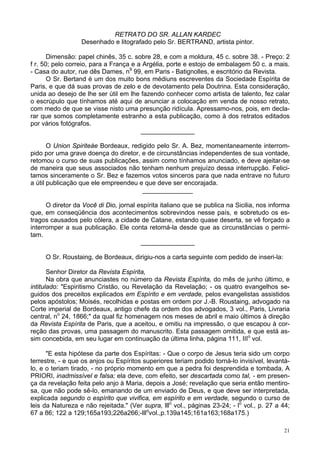 21
RETRATO DO SR. ALLAN KARDEC
Desenhado e litografado pelo Sr. BERTRAND, artista pintor.
Dimensão: papel chinês, 35 c. sobre 28, e com a moldura, 45 c. sobre 38. - Preço: 2
f r. 50; pelo correio, para a França e a Argélia, porte e estojo de embalagem 50 c. a mais.
- Casa do autor, rue dês Dames, n9
99, em Paris - Batignolles, e escritório da Revista.
O Sr. Bertand é um dos muito bons médiuns escreventes da Sociedade Espírita de
Paris, e que dá suas provas de zelo e de devotamento pela Doutrina. Esta consideração,
unida ao desejo de lhe ser útil em lhe fazendo conhecer como artista de talento, fez calar
o escrúpulo que tínhamos até aqui de anunciar a colocação em venda de nosso retrato,
com medo de que se visse nisto uma presunção ridícula. Apressamo-nos, pois, em decla-
rar que somos completamente estranho a esta publicação, como à dos retratos editados
por vários fotógrafos.
_______________
O Union Spiriteàe Bordeaux, redigido pelo Sr. A. Bez, momentaneamente interrom-
pido por uma grave doença do diretor, e de circunstâncias independentes de sua vontade,
retomou o curso de suas publicações, assim como tínhamos anunciado, e deve ajeitar-se
de maneira que seus associados não tenham nenhum prejuízo dessa interrupção. Felici-
tamos sinceramente o Sr. Bez e fazemos votos sinceros para que nada entrave no futuro
a útil publicação que ele empreendeu e que deve ser encorajada.
______________
O diretor da Você di Dio, jornal espírita italiano que se publica na Sicilia, nos informa
que, em conseqüência dos acontecimentos sobrevindos nesse país, e sobretudo os es-
tragos causados pelo cólera, a cidade de Catane, estando quase deserta, se vê forçado a
interromper a sua publicação. Ele conta retomá-la desde que as circunstâncias o permi-
tam.
_______________
O Sr. Roustaing, de Bordeaux, dirigiu-nos a carta seguinte com pedido de inseri-la:
Senhor Diretor da Revista Espírita,
Na obra que anunciastes no número da Revista Espírita, do mês de junho último, e
intitulado: "Espiritismo Cristão, ou Revelação da Revelação; - os quatro evangelhos se-
guidos dos preceitos explicados em Espírito e em verdade, pelos evangelistas assistidos
pelos apóstolos; Moisés, recolhidas e postas em ordem por J.-B. Roustaing, advogado na
Corte imperial de Bordeaux, antigo chefe da ordem dos advogados, 3 vol., Paris, Livraria
central, no
24, 1866;" da qual fiz homenagem nos meses de abril e maio últimos à direção
da Revista Espírita de Paris, que a aceitou, e omitiu na impressão, o que escapou à cor-
reção das provas, uma passagem do manuscrito. Esta passagem omitida, e que está as-
sim concebida, em seu lugar em continuação da última linha, página 111, IIIo
vol.
"E esta hipótese da parte dos Espíritas: - Que o corpo de Jesus teria sido um corpo
terrestre, - e que os anjos ou Espíritos superiores teriam podido torná-lo invisível, levantá-
lo, e o teriam tirado, - no próprio momento em que a pedra foi desprendida e tombada, A
PRIORI, inadmissível e falsa; ela deve, com efeito, ser descartada como tal, - em presen-
ça da revelação feita pelo anjo à Maria, depois a José; revelação que seria então mentiro-
sa, que não pode sê-lo, emanando de um enviado de Deus, e que deve ser interpretada,
explicada segundo o espírito que vivifica, em espírito e em verdade, segundo o curso de
leis da Natureza e não rejeitada." (Ver supra, lllo
vol., páginas 23-24; - lo
vol., p. 27 a 44;
67 a 86; 122 a 129;165a193;226a266;-lllo
vol.,p.139a145;161a163;168a175.)
 