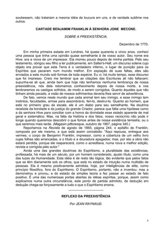 6
soubessem, não tratariam a mesma idéia de loucura em uns, e de verdade sublime nos
outros.
CARTADE BENJAMIM FRANKLIN À SENHORA JONE MECONE.
SOBRE A PREEXISTÊNCIA.
Dezembro de 1770.
Em minha primeira estada em Londres, há quase quarenta e cinco anos, conheci
uma pessoa que tinha uma opinião quase semelhante à de vosso autor. Seu nome era
Hive; era a viúva de um impressor. Ela morreu pouco depois de minha partida. Pelo seu
testamento, obrigou seu filho a ler publicamente, em Salter's-Hall, um discurso solene cujo
objeto era provar que esta Terra é o verdadeiro inferno, o lugar de punição para os
Espíritos que pecaram num mundo melhor. Em expiação de suas faltas, eles são
enviados a este mundo sob formas de toda espécie. Eu vi, há muito tempo, esse discurso
que foi impresso. Creio me lembrar que as citações das Escrituras ali não faltavam;
supunha-se ali que, ainda bem que hoje não tenhamos nenhuma lembrança de nossa
preexistência, nós dela retomamos conhecimento depois de nossa morte, e nos
lembraremos os castigos sofridos, de modo a serem corrigidos. Quanto àqueles que não
tinham ainda pecado, a visão de nossos sofrimentos deveria lhes servir de advertência.
De fato, vemos neste mundo que cada animal tem seu inimigo, e esse inimigo tem
instintos, faculdades, armas para assombrá-lo, feri-lo, destruí-lo. Quanto ao homem, que
está no primeiro grau da escala, ele é um diabo para seu semelhante. Na doutrina
recebida da bondade e da justiça do grande Criador, parece que falta uma hipótese como
a da senhora Hive para conciliar com a honra da divindade esse estado aparente de mal
geral e sistemático. Mas, na falta da história e dos fatos, nosso raciocínio não pode ir
longe quando queremos descobrir o que fomos antes de nossa existência terrestre, ou o
que seremos mais tarde. (Magasin pittoresque, outubro de 1867, página 340.)
Reportamos na Revista de agosto de 1865, página 244, o epitáfio de Franklin,
composto por ele mesmo, e que está assim concebido: "Aqui repousa, entregue aos
vermes, o corpo de Benjamin Franklin, impressor, como a cobertura de um velho livro
cujas folhas são arrancadas, e o título e a douradura apagados; mas, por isto a obra não
estará perdida, porque ele reaparecerá, como o acreditava, numa nova e melhor edição,
revista e corrigida pelo autor."
Ainda uma das grandes doutrinas do Espiritismo, a pluralidade das existências,
professada, há mais de um século, por um homem considerado, ajusto título, como uma
das luzes da Humanidade. Esta idéia é de resto tão lógica, tão evidente que pelos fatos
que se têm diariamente sob os olhos, que está no estado de intuição numa multidão de
pessoas. Ela é mesmo positivamente admitida, hoje, por inteligências de elite, como
princípio filosófico, fora do Espiritismo. O Espiritismo, portanto, não a inventou; mas a
demonstrou e provou, e do estado de simples teoria a fez passar ao estado de fato
positivo. É uma das numerosas portas abertas às idéias espíritas, porque, assim como
explicamos numa outra circunstância, este ponto de partida admitido, de dedução em
dedução chega-se forçosamente a tudo o que o Espiritismo ensina.
___________________
REFLEXO DA PREEXISTÊNCIA
Por JEAN RAYNAUD.
 