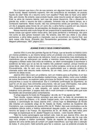 7
Eis o homem que toca o fim de sua carreira; em algumas horas ele não será mais
deste mundo. Nesse momento supremo, tem ele consciência do resultado, do produto
líquido da vida? Dela vê o resumo como num espelho? Pode dela se fazer uma idéia?
Não, sem dúvida. No entanto, esse produto líquido, esse resumo existe em alguma parte.
Está na alma de maneira latente, sem que ela possa discerni-lo. Ela o discernirá no
grande dia; então o resumo de todo o passado, tomando vida ao mesmo tempo, se o
conhecerá realmente. Neste mundo, não nos conhecemos senão por parcelas; a luz de
um dia é apagada pelas trevas de um outro dia; a alma fecha e guarda em seu tesouro
uma multidão de impressões, de percepções, de desejos que esquecemos.
Nossa memória está muito longe de ser proporcional à capacidade de nossa alma; e
tantas coisas que agiram sobre nossa alma, das quais perdemos a lembrança, são para
nós como se elas jamais tivessem sido. No entanto, elas têm seu efeito e seu efeito
permanece; a alma deles guarda a impressão, que se encontrará no resumo final, que
será nossa vida futura. (Extraído dos Pensamentos genoveses, por François Roget.
Magasin pittoresque, 1861, página 222.)
_____________________
JEANNE D'ARC E SEUS COMENTADORES.
Jeanne d'Arc é uma das grandes figuras da França, que se levanta na história como
um imenso problema, e, ao mesmo tempo como um protesto vivo contra a incredulidade.
É digno de nota que, neste tempo de ceticismo, foram os adversários mais obstinados do
maravilhoso que se esforçaram por exaltar a memória dessa heroína quase lendária;
obrigados a folhear nesta vida cheia de mistérios, se vêem constrangidos a reconhecer a
existência de fatos que só as leis da matéria não poderiam explicar, porque tirando-se
esses fatos, Jean d'Arc não é mais do que uma mulher corajosa, como se as vê sempre.
Provavelmente, não foi sem uma razão de oportunidade que a atenção pública foi
chamada sobre este assunto neste momento; foi um meio, como um outro, de abrir o
caminho às idéias novas.
Jeanne d'Arc não é nem um problema, nem um mistério para os Espíritas; é um tipo
eminente de quase todas as faculdades medianímicas, cujos efeitos, como uma multidão
de outros fenômenos, se explicam pelos princípios da Doutrina, sem que seja necessário
procurar-lhes a causa no sobrenatural. Ela é a brilhante confirmação do Espiritismo, do
qual foi um de seus mais eminentes precursores, não por suas informações, mas pelos
fatos, tanto quanto por suas virtudes, que denotam nela um Espírito superior.
Propomo-nos fazer, a este respeito, um estudo especial, desde que nossos
trabalhos no-lo permitam; à espera disto não é inútil conhecer a maneira pela qual suas
faculdades são encaradas pelos comentadores.
O artigo seguinte foi tirado do Propagateur de Lille, de 17 de agosto de 1867.
"Sem dúvida, nossos leitores recordam que este ano, na festa de aniversário do
levante do cerco de Orléans, o Sr. abade Freppel pediu, com uma humilde e generosa
audácia, a canonização de nossa Jeanne d'Arc. Lemos hoje na Bibliothèque de l'École
dês Chartes um excelente artigo do Sr. Natalis de Wailly, membro da Académie dês
Inscriptions, que, a propósito da Jeanne d'Arc de Sr. Wallon, das suas conclusões e as da
verdadeira ciência sobre a história sobrenatural daquela quefoi, ao mesmotempo, uma
heroína da Igreja e da França. Os argumentos do Sr. de Wailly são bem feitos para
encorajar as esperanças do Sr. abade Freppel e os nossos. - Léon Gautier (Monde)."
"Não há muitos personagens que tenham sido, mais do que Jeanne d'Arc, alvo da
contradição dos contemporâneos e da posteridade; no entanto, deles não há cuja vida
seja mais simples e melhor conhecida. "Saída de repente da obscuridade, ela não
aparece em cena senão para ali cumprir um papel maravilhoso, que logo atrai a atenção
de todos. É uma jovem, hábil somente para fiar e costurar, que se pretende enviada de
 