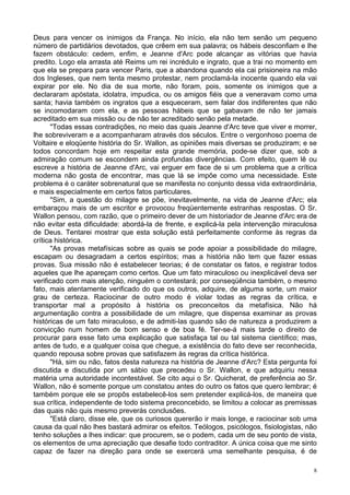 8
Deus para vencer os inimigos da França. No início, ela não tem senão um pequeno
número de partidários devotados, que crêem em sua palavra; os hábeis desconfiam e lhe
fazem obstáculo: cedem, enfim, e Jeanne d'Arc pode alcançar as vitórias que havia
predito. Logo ela arrasta até Reims um rei incrédulo e ingrato, que a trai no momento em
que ela se prepara para vencer Paris, que a abandona quando ela cai prisioneira na mão
dos Ingleses, que nem tenta mesmo protestar, nem proclamá-la inocente quando ela vai
expirar por ele. No dia de sua morte, não foram, pois, somente os inimigos que a
declararam apóstata, idolatra, impudica, ou os amigos fiéis que a veneravam como uma
santa; havia também os ingratos que a esqueceram, sem falar dos indiferentes que não
se incomodaram com ela, e as pessoas hábeis que se gabavam de não ter jamais
acreditado em sua missão ou de não ter acreditado senão pela metade.
"Todas essas contradições, no meio das quais Jeanne d'Arc teve que viver e morrer,
lhe sobreviveram e a acompanharam através dos séculos. Entre o vergonhoso poema de
Voltaire e eloqüente história do Sr. Wallon, as opiniões mais diversas se produziram; e se
todos concordam hoje em respeitar esta grande memória, pode-se dizer que, sob a
admiração comum se escondem ainda profundas divergências. Com efeito, quem lê ou
escreve a história de Jeanne d'Arc, vai erguer em face de si um problema que a crítica
moderna não gosta de encontrar, mas que lá se impõe como uma necessidade. Este
problema é o caráter sobrenatural que se manifesta no conjunto dessa vida extraordinária,
e mais especialmente em certos fatos particulares.
"Sim, a questão do milagre se põe, inevitavelmente, na vida de Jeanne d'Arc; ela
embaraçou mais de um escritor e provocou freqüentemente estranhas respostas. O Sr.
Wallon pensou, com razão, que o primeiro dever de um historiador de Jeanne d'Arc era de
não evitar esta dificuldade: abordá-la de frente, e explicá-la pela intervenção miraculosa
de Deus. Tentarei mostrar que esta solução está perfeitamente conforme às regras da
crítica histórica.
"As provas metafísicas sobre as quais se pode apoiar a possibilidade do milagre,
escapam ou desagradam a certos espíritos; mas a história não tem que fazer essas
provas. Sua missão não é estabelecer teorias; é de constatar os fatos, e registrar todos
aqueles que lhe apareçam como certos. Que um fato miraculoso ou inexplicável deva ser
verificado com mais atenção, ninguém o contestará; por conseqüência também, o mesmo
fato, mais atentamente verificado do que os outros, adquire, de alguma sorte, um maior
grau de certeza. Raciocinar de outro modo é violar todas as regras da crítica, e
transportar mal a propósito à história os preconceitos da metafísica. Não há
argumentação contra a possibilidade de um milagre, que dispensa examinar as provas
históricas de um fato miraculoso, e de admiti-las quando são de natureza a produzirem a
convicção num homem de bom senso e de boa fé. Ter-se-á mais tarde o direito de
procurar para esse fato uma explicação que satisfaça tal ou tal sistema científico; mas,
antes de tudo, e a qualquer coisa que chegue, a existência do fato deve ser reconhecida,
quando repousa sobre provas que satisfazem às regras da crítica histórica.
"Há, sim ou não, fatos desta natureza na história de Jeanne d'Arc? Esta pergunta foi
discutida e discutida por um sábio que precedeu o Sr. Wallon, e que adquiriu nessa
matéria urna autoridade incontestável. Se cito aqui o Sr. Quicherat, de preferência ao Sr.
Wallon, não é somente porque um constatou antes do outro os fatos que quero lembrar; é
também porque ele se propôs estabelecê-los sem pretender explicá-los, de maneira que
sua crítica, independente de todo sistema preconcebido, se limitou a colocar as premissas
das quais não quis mesmo preverás conclusões.
"Está claro, disse ele, que os curiosos quererão ir mais longe, e raciocinar sob uma
causa da qual não lhes bastará admirar os efeitos. Teólogos, psicólogos, fisiologistas, não
tenho soluções a lhes indicar: que procurem, se o podem, cada um de seu ponto de vista,
os elementos de uma apreciação que desafie todo contraditor. A única coisa que me sinto
capaz de fazer na direção para onde se exercerá uma semelhante pesquisa, é de
 