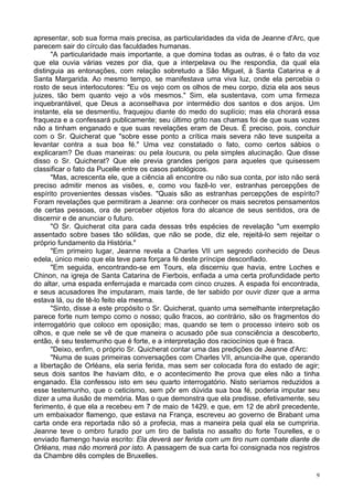 9
apresentar, sob sua forma mais precisa, as particularidades da vida de Jeanne d'Arc, que
parecem sair do círculo das faculdades humanas.
"A particularidade mais importante, a que domina todas as outras, é o fato da voz
que ela ouvia várias vezes por dia, que a interpelava ou lhe respondia, da qual ela
distinguia as entonações, com relação sobretudo a São Miguel, à Santa Catarina e à
Santa Margarida. Ao mesmo tempo, se manifestava uma viva luz, onde ela percebia o
rosto de seus interlocutores: "Eu os vejo com os olhos de meu corpo, dizia ela aos seus
juizes, tão bem quanto vejo a vós mesmos." Sim, ela sustentava, com uma firmeza
inquebrantável, que Deus a aconselhava por intermédio dos santos e dos anjos. Um
instante, ela se desmentiu, fraquejou diante do medo do suplício; mas ela chorará essa
fraqueza e a confessará publicamente; seu último grito nas chamas foi de que suas vozes
não a tinham enganado e que suas revelações eram de Deus. É preciso, pois, concluir
com o Sr. Quicherat que "sobre esse ponto a crítica mais severa não teve suspeita a
levantar contra a sua boa fé." Uma vez constatado o fato, como certos sábios o
explicaram? De duas maneiras: ou pela loucura, ou pela simples alucinação. Que disse
disso o Sr. Quicherat? Que ele previa grandes perigos para aqueles que quisessem
classificar o fato da Pucelle entre os casos patológicos.
"Mas, acrescenta ele, que a ciência ali encontre ou não sua conta, por isto não será
preciso admitir menos as visões, e, como vou fazê-lo ver, estranhas percepções de
espírito provenientes dessas visões. "Quais são as estranhas percepções de espírito?
Foram revelações que permitiram a Jeanne: ora conhecer os mais secretos pensamentos
de certas pessoas, ora de perceber objetos fora do alcance de seus sentidos, ora de
discernir e de anunciar o futuro.
"O Sr. Quicherat cita para cada dessas três espécies de revelação "um exemplo
assentado sobre bases tão sólidas, que não se pode, diz ele, rejeitá-lo sem rejeitar o
próprio fundamento da História."
"Em primeiro lugar, Jeanne revela a Charles VII um segredo conhecido de Deus
edela, único meio que ela teve para forçara fé deste príncipe desconfiado.
"Em seguida, encontrando-se em Tours, ela discerniu que havia, entre Loches e
Chinon, na igreja de Santa Catarina de Fierbois, enfiada a uma certa profundidade perto
do altar, uma espada enferrujada e marcada com cinco cruzes. A espada foi encontrada,
e seus acusadores lhe imputaram, mais tarde, de ter sabido por ouvir dizer que a arma
estava lá, ou de tê-lo feito ela mesma.
"Sinto, disse a este propósito o Sr. Quicherat, quanto uma semelhante interpretação
parece forte num tempo como o nosso; quão fracos, ao contrário, são os fragmentos do
interrogatório que coloco em oposição; mas, quando se tem o processo inteiro sob os
olhos, e que nele se vê de que maneira o acusado põe sua consciência a descoberto,
então, é seu testemunho que é forte, e a interpretação dos raciocínios que é fraca.
"Deixo, enfim, o próprio Sr. Quicherat contar uma das predições de Jeanne d'Arc:
"Numa de suas primeiras conversações com Charles VII, anuncia-lhe que, operando
a libertação de Orléans, ela seria ferida, mas sem ser colocada fora do estado de agir;
seus dois santos lhe haviam dito, e o acontecimento lhe prova que eles não a tinha
enganado. Ela confessou isto em seu quarto interrogatório. Nisto seríamos reduzidos a
esse testemunho, que o ceticismo, sem pôr em dúvida sua boa fé, poderia imputar seu
dizer a uma ilusão de memória. Mas o que demonstra que ela predisse, efetivamente, seu
ferimento, é que ela a recebeu em 7 de maio de 1429, e que, em 12 de abril precedente,
um embaixador flamengo, que estava na França, escreveu ao governo de Brabant uma
carta onde era reportada não só a profecia, mas a maneira pela qual ela se cumpriria.
Jeanne teve o ombro furado por um tiro de balista no assalto do forte Tourelles, e o
enviado flamengo havia escrito: Ela deverá ser ferida com um tiro num combate diante de
Orléans, mas não morrerá por isto. A passagem de sua carta foi consignada nos registros
da Chambre dês comples de Bruxelles.
 