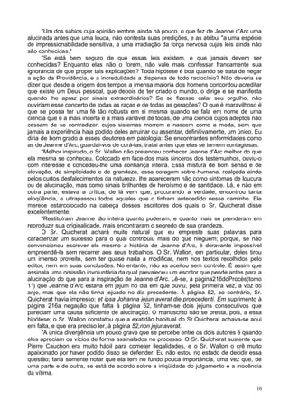 10
"Um dos sábios cuja opinião lembrei ainda há pouco, o que fez de Jeanne d'Arc uma
alucinada antes que uma louca, não contesta suas predições, e as atribui "a uma espécie
de impressionabilidade sensitiva, a uma irradiação da força nervosa cujas leis ainda não
são conhecidas."
"Se está bem seguro de que essas leis existem, e que jamais devem ser
conhecidas? Enquanto elas não o forem, não vale mais confessar francamente sua
ignorância do que propor tais explicações? Toda hipótese é boa quando se trata de negar
a ação da Providência, e a incredulidade a dispensa de todo raciocínio? Não deveria se
dizer que desde a origem dos tempos a imensa maioria dos homens concordou acreditar
que existe um Deus pessoal, que depois de ter criado o mundo, o dirige e se manifesta
quando lhe apraz por sinais extraordinários? Se se fizesse calar seu orgulho, não
ouviriam esse concerto de todas as raças e de todas as gerações? O que é maravilhoso é
que se possa ter uma fé tão robusta em si mesma quando se fala em nome de uma
ciência que é a mais incerta e a mais variável de todas, de uma ciência cujos adeptos não
cessam de se contradizer, cujos sistemas morrem e nascem como a moda, sem que
jamais a experiência haja podido deles arruinar ou assentar, definitivamente, um único. Eu
diria de bom grado a esses doutores em patologia: Se encontrardes enfermidades como
as de Jeanne d'Arc, guardai-vos de curá-las; tratai antes que elas se tornem contagiosas.
"Melhor inspirado, o Sr. Wallon não pretendeu conhecer Jeanne d'Arc melhor do que
ela mesma se conheceu. Colocado em face dos mais sinceros dos testemunhos, ouviu-o
com interesse e concedeu-lhe uma confiança inteira. Essa mistura de bom senso e de
elevação, de simplicidade e de grandeza, essa coragem sobre-humana, realçada ainda
pelos curtos desfalecimentos da natureza, lhe apareceram não como sintomas de loucura
ou de alucinação, mas como sinais brilhantes de heroísmo e de santidade. Lá, e não em
outra parte, estava a crítica; de lá vem que, procurando a verdade, encontrou tanta
eloqüência, e ultrapassou todos aqueles que o tinham antecedido nesse caminho. Ele
merece estarcolocado na cabeça desses escritores dos quais o Sr. Quicherat disse
excelentemente:
"Restituíram Jeanne tão inteira quanto puderam, e quanto mais se prenderam em
reproduzir sua originalidade, mais encontraram o segredo de sua grandeza.
O Sr. Quicherat achará muito natural que eu empreste suas palavras para
caracterizar um sucesso para o qual contribuiu mais do que ninguém; porque, se não
convencionou escrever ele mesmo a história de Jeanne d'Arc, é doravante impossível
empreendê-la sem recorrer aos seus trabalhos. O Sr. Wallon, em particular, deles tirou
um imenso proveito, sem ter quase nada a modificar, nem nos textos recolhidos pelo
editor, nem em suas conclusões. No entanto, não as aceitou sem controle. É assim que
assinala uma omissão involuntária da qual prevaleceu um escritor que pende antes para a
alucinação do que para a inspiração de Jeanne d'Arc. Lê-se, à página216doProcés(tomo
1°) que Jeanne d'Arc estava em jejum no dia em que ouviu, pela primeira vez, a voz do
anjo, mas que ela não tinha jejuado no dia precedente. À página 52, ao contrário, Sr.
Quicherat havia impresso: et ipsa Johanna jejun averat die proecedenti. Em suprimento à
página 216a negação que falta à página 52, tinham-se dois jejuns consecutivos que
pareciam uma causa suficiente de alucinação. O manuscrito não se presta, pois, a essa
hipótese; o Sr. Wallon constatou que a exatidão habitual do Sr.Quicherat achava-se aqui
em falta, e que era preciso ler, à página 52,non jejunaverat.
"A única divergência um pouco grave que se percebe entre os dois autores é quando
eles apreciam os vícios de forma assinalados no processo. O Sr. Quicherat sustenta que
Pierre Cauchon era muito hábil para cometer ilegalidades, e o Sr. Wallon o crê muito
apaixonado por haver podido disso se defender. Eu não estou no estado de decidir essa
questão; faria somente notar que ela tem no fundo pouca importância, uma vez que, de
uma parte e de outra, se está de acordo sobre a iniqüidade do julgamento e a inocência
da vítima.
 