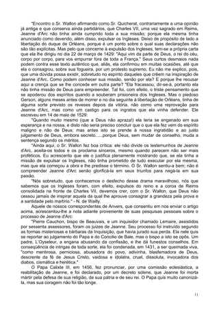 11
"Encontro o Sr. Wallon afirmando como Sr. Quicherat, contrariamente a uma opinião
já antiga e que conserva ainda partidários, que Charles VII, uma vez sagrado em Reims,
Jeanne d'Arc não tinha ainda cumprido toda a sua missão; porque ela mesma tinha
anunciado como devendo, além disso, expulsar os Ingleses. Deixo de propósito de lado a
libertação do duque de Orléans, porque é um ponto sobre o qual suas declarações não
são tão explícitas. Mas pelo que concerne à expulsão dos Ingleses, tem-se a própria carta
que ela lhe dirigiu no dia 22 de março de 1429: "Aqui vim da parte de Deus, o rei do céu,
corpo por corpo, para vos empurrar fora de toda a França." Seus curtos desmaios nada
podem contra esse texto autêntico que, aliás, ela confirmou em muitas ocasiões, até que
ela o consagrou, sobre sua fogueira, por um protesto supremo. Eu não me explico, pois,
que uma dúvida possa existir, sobretudo no espírito daqueles que crêem na inspiração de
Jeanne d'Arc. Como podem conhecer sua missão, senão por ela? E porque lhe recusar
aqui a crença que se lhe concede em outra parte? "Ela fracassou, dir-se-á, portanto ela
não tinha missão de Deus para empreender. Tal foi, com efeito, o triste pensamento que
se apoderou dos espíritos quando a souberam prisioneira dos Ingleses. Mas o piedoso
Gerson, alguns meses antes de morrer e no dia seguinte à libertação de Orléans, tinha de
alguma sorte previsto os reveses depois da vitória, não como uma reprovação para
Jeanne d'Arc, mas como um castigo para os ingratos que ela vinha defender. Ele
escreveu em 14 de maio de 1529:
"Quando muito mesmo (que a Deus não apraza!) ela teria se enganado em sua
esperança e na nossa, e disto não seria preciso concluir que o que ela fez vem do espírito
maligno e não de Deus; mas antes isto se prende à nossa ingratidão e ao justo
julgamento de Deus, embora secreto......porque Deus, sem mudar de conselho, muda a
sentença segundo os méritos.
"Ainda aqui, o Sr. Wallon fez boa crítica: ele não divide os testemunhos de Jeanne
d'Arc, aceita-os todos e os proclama sinceros, mesmo quando parecem não ser mais
proféticos. Eu acrescento que ele o justifica plenamente mostrando que, se ela tinha a
missão de expulsar os Ingleses, não tinha prometido de tudo executar por ela mesma,
mas que ela começou a obra e lhe predisse o término. O Sr. Wallon sentiu-a bem; não é
compreender Jeanne d'Arc senão glorificá-la em seus triunfos para negá-la em sua
paixão.
"Nós sobretudo, que conhecemos o desfecho desse drama maravilhoso, nós que
sabemos que os Ingleses foram, com efeito, expulsos do reino e a coroa de Reims
consolidada na fronte de Charles VII, devemos crer, com o Sr. Wallon, que Deus não
cessou jamais de inspirar aquela da qual lhe aprouve consagrar a grandeza pela prova e
a santidade pelo martírio." - N. de Wailly.
Aquele de nossos correspondentes de Anvers, que consentiu em nos enviar o artigo
acima, acrescentou-lhe a nota adiante proveniente de suas pesquisas pessoais sobre o
processo de Jeanne d'Arc:
"Pierre Cauchon, bispo de Beauvais, e um inquisidor chamado Lemaire, assistidos
por sessenta assessores, foram os juizes de Jeanne. Seu processo foi instruído segundo
as formas misteriosas e bárbaras da Inquisição, que havia jurado sua perda. Ela nele quis
se reportar ao julgamento do Papa e do Concilio de Bale, mas o bispo a isto se opôs. Um
padre, L’Oyseleur, a engana abusando da confissão, e lhe dá funestos conselhos. Em
conseqüência de intrigas de toda sorte, ela foi condenada, em 1431, a ser queimada viva,
"como mentirosa, perniciosa, abusadora do povo, adivinha, blasfemadora de Deus,
descrente da fé de Jesus Cristo, vaidosa e idolatra, cruel, dissoluta, invocadora dos
diabos, cismática e herética."
O Papa Calixte III, em 1456, fez pronunciar, por uma comissão eclesiástica, a
reabilitação de Jeanne, e foi declarado, por um decreto solene, que Jeanne foi morta
mártir pela defesa de sua religião, de sua pátria e de seu rei. O Papa quis muito canonizá-
la, mas sua coragem não foi tão longe.
 