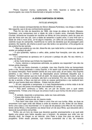 12
"Pierre Cauchon morreu subitamente, em 1443, fazendo a barba; ele foi
excomungado; seu corpo foi desenterrado e lançado na lixeira.
A JOVEM CAMPONESA DE MONIN.
FATO DE APARIÇÃO.
Um de nossos correspondentes de Oloron (Basses-Pyrénées), nos dirigiu o relato do
fato seguinte, que é de seu conhecimento pessoal:
"Pelo fim do mês de dezembro de 1866, não longe da aldeia de Monin (Basses-
Pyrénées), uma camponesa com a idade de vinte e quatro anos, chamada Marianne
Courbet, achando-se ocupada em recolher as folhas de uma campina, perto da casa em
que ela mora com seu pai, com a idade de sessenta e quatro anos, e uma irmã com a
idade de vinte e nove anos. Já há alguns instantes, um velho de uma estatura mediana,
vestindo roupa de camponês, mantinha-se no canto da clarabóia que dá passagem para
pradaria. De repente, ele chama a jovem que não tarda a se aproximar, e lhe pergunta se
ela poderia lhe dar esmola.
" - Mas que poderia eu vos dar, disse-lhe ela, que nada tenho; a menos que queirais
aceitar um pedaço de pão?
- O que quiserdes, replicou o velho; aliás, podeis ficar tranqüila, com isto, ele não
vos faltará.
" E a camponesa se apressou em ir procurar o pedaço de pão. No seu retorno, o
velho lhe disse:
- Já faz muito tempo que tínheis me respondido.
" - Como, retomou a camponesa admirada, eu poderia vos responder? vós não me
tínheis ainda chamado.
- Eu não vos havia chamado, é verdade, mas meu Espírito tinha se transportado
junto a vós, havia penetrado o vosso Espírito, e foi assim que conheci antecipadamente
as vossas intenções. Parei também diante de uma outra casa, ali em baixo; meu Espírito
penetrou o seu interior e conheci as disposições pouco caridosas daqueles que a
habitam. Também pensei que era inútil ali pedir. Se essas pessoas não mudam, se elas
continuam a não exercer a caridade, são bem a se lamentar. Por vós, não recusei jamais
de dar a esmola, e Deus vos terá em conta os vossos sentimentos e vos restituirá bem
além do que haveis dado aos infelizes... Estais mal dos olhos?
" - Ai! sim, responde a camponesa, e o mais freqüentemente a minha visão é de tal
modo fraca que não posso me entregar aos trabalhos do campo.
" - Pois bem! continuou o velho, eis um par de óculos com o qual vereis
perfeitamente. Tínheis uma irmã que vos amava muito e que morreu há oito anos e quatro
meses.
"- É verdade, responde a camponesa, cada vez mais admirada.
" -Vossa mãe morreu há um ano.
" - É verdade, continuou ela, do mesmo modo.
" - Pois bem! ireis dizer cinco Pater e cinco Ave em sua tumba. Aliás, as duas se
encontram num lugar onde são felizes e onde as revereis um dia. Antes de vos deixar,
tenho uma coisa a vos recomendar: é ir à casa de tal pessoa (uma filha de má conduta,
tendo vários filhos), e lhe pedireis vos deixar levar um de seus filhos, que educareis até a
época de sua primeira comunhão.
"Enfim, eis um livro de missa que devereis guardar preciosamente e ao qual está
ligada uma graça para todos aqueles que o tocarem. As pessoas que virão vos ver
deverão dizer, ao chegar ou ao retornar, dois Pater e duas Ave para as almas do
purgatório. Entre essas pessoas, cujo número aumentará dia a dia, de maneira
 