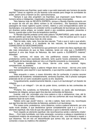 14
"Retornemos aos Espíritas; quem sabe o que está reservado aos homens da escola
espírita? Talvez os vejamos um dia fazendo curta escada para chegar às sumidades do
poder, assim como o fizeram os Srs. saint-simonianos.
"Sempre é que eles progridem (os Espíritas), que engrossam suas fileiras com
homens sérios e inteligentes, magistrados reputados em suas corporações.
"Nós falamos hoje da REVISTA ESPÍRITA, porque a Revista Espírita consentiu em
se ocupar de nós em seu último número (o de novembro)... Ela reproduziu diversas
passagens de nosso vigésimo quarto número, relativo a uma correspondência sobre os
taumaturgos, e se apressou em protestar contra a qualificação de taumaturgo que demos,
em diversos outros artigos, ao curador Jacob e aos curadores passados, presentes e
futuros, quando eles curam fora da terapêutica científica.
"A Revista Espírita protesta contra esta palavra TAUMATURGO, pela razão de que
ela não admite que nada se faça fora das leis naturais...', mas me parece que é o que o
nosso pequeno jornal já disse mais de vinte vezes.
"Não há nada, nada, nada, fora das leis naturais. "Tudo o que é, tudo o que advém,
tudo o que se produz, é a resultante de leis naturais, de fenômenos naturais
CONHECIDOS OU DESCONHECIDOS.
"Sim, mil vezes sim, "os fenômenos que pertencem à ordem dos fatos espirituais não
são mais miraculosos do que os fatos materiais, tendo em vista que o ELEMENTO
espiritual é uma das forças da Natureza, tão bem quanto o ELEMENTO material,"
dissestes!
"Sim, senhores, mil vezes sim, nós partilhamos vossos sentimentos; mas
protestamos contra essa expressão elemento, tanto quanto haveis protestado contra a
qualifícação de taumaturgo dada por nós a um Espírita consciente ou inconsciente.
"A palavra taumaturgo vos choca; dai-me uma outra, racional, lógica,
compreensível...eu aceitarei.
"Por conseqüência lógica, a palavra milagre deve vos chocar; - dai-nos uma outra
para representar, para exprimir o que representa, o que exprime a palavra milagre, e eu a
adotarei.
"Mas enquanto o vosso, o nosso dicionário não for conhecido, é preciso recorrer
aodicionário da Academia; verdadeiramente, senhores Espíritas, não é preciso outorgara
pretensão de ter um outro vocabulário quanto os Srs. Quarenta.
"Linguisticamente, academicamente falando, o que é um taumaturgo? um fazedor de
milagres.
"O que é um milagre? - Um ato do poder divino, contrário às leis conhecidas da
Natureza.
"Portanto, Srs. curadores, os Hohenlohe, os Gassner, os Jacob, são taumaturgos,
fazedores de milagres, porque agem fora das leis conhecidas da Natureza.
Inventai, criai, dai, promulgai uma nova palavra e nós a adotaremos; mas, até lá,
permiti-nos conservar o velho vocabulário e a ele nos conformar até nova instrução, não
podemos fazer de outro modo.
"Sabeis como age Jacob? dizei-o; - se não o sabeis, fazei como nós, reconheçais
que age fora das leis conhecidas da Natureza, portanto é um taumaturgo.
"Por nossa conta, protestamos, como dissemos, contra a palavra elemento, por uma
razão muito simples, é que declaramos ignorar completamente qual é e o que é o
elemento espiritual, não mais do que não sabemos o que é o elemento material.
"Com respeito ao elemento espiritual, não reconhecemos senão o elemento criador:
Deus... - Com toda humildade, com toda veneração, curvamos a cabeça e respeitamos o
inexplicável mistério da encamação do sopro de Deus em nós... nos limitando a repetir o
que dissemos: "há em nós um desconhecido que somos nós, que ao mesmo tempo
comanda o nosso eu matéria e lhe obedece."
 