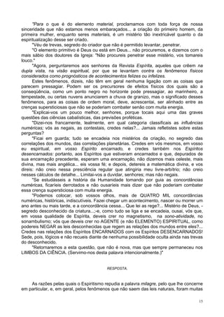 15
"Para o que é do elemento material, proclamamos com toda força de nossa
sinceridade que não estamos menos embaraçados... a criação do primeiro homem, da
primeira mulher, enquanto seres materiais, é um mistério tão inextricável quanto o da
espiritualização desse ser criado.
"Véu de trevas, segredo do criador que não é permitido levantar, penetrar.
"O elemento primitivo é Deus ou está em Deus... não procuremos, e dizemos com o
mais sábio dos doutores da Igreja: "Não procureis penetrar esse mistério, vos tomareis
louco."
"Agora, perguntaremos aos senhores da Revista Espírita, aqueles que crêem na
dupla vista, na visão espiritual, por que se levantam contra os fenômenos físicos
considerados como prognósticos de acontecimentos felizes ou infelizes.
Estes fenômenos, dizeis, não têm em geral nenhuma ligação com as coisas que
parecem pressagiar. Podem ser os precursores de efeitos físicos dos quais são a
conseqüência, como um ponto negro no horizonte pode pressagiar, ao marinheiro, a
tempestade, ou certas nuvens anunciarem a chuva de granizo, mas o significado desses
fenômenos, para as coisas de ordem moral, deve, acrescentai, ser alinhado entre as
crenças supersticiosas que não se poderiam combater senão com muita energia.
"Explicai-vos um pouco melhor, senhores, porque tocais aqui uma das graves
questões das ciências cabalísticas, das previsões proféticas.
"Dizei-nos francamente, lealmente, em qual categoria classificais as influências
numéricas; vós as negais, as contestais, credes nelas?... Jamais refletistes sobre estas
perguntas?
"Ficai em guarda; tudo se encadeia nos mistérios da criação, no segredo das
correlações dos mundos, das correlações planetárias. Credes em vós mesmos, em vosso
eu espiritual, em vosso Espírito encarnado, e credes também nos Espíritos
desencarnados: portanto, aos Espíritos que estiveram encarnados e que, depurados de
sua encarnação precedente, esperam uma encarnação, não dizemos mais celeste, mais
divina, mas mais angélica... eis vossa fé; e depois, detereis a matemática divina, e vos
direis: não creio nessa presciência regular que atingiria meu livre-arbítrio; não creio
nesses cálculos de detalhe... Limitai-vos a duvidar, senhores; mas não negais.
"Se estudásseis a história da Humanidade tomando por guia as concordâncias
numéricas, ficaríeis derrotados e não ousaríeis mais dizer que não poderiam combater
essa crença supersticiosa com muita energia.
"Podemos colocar, sob vossos olhos, mais de QUATRO MIL concordâncias
numéricas, históricas, indiscutíveis. Fazei chegar um acontecimento, nascer ou morrer um
ano antes ou mais tarde, e a concordância cessa... Que lei as rege?... Mistério de Deus, -
segredo desconhecido da criatura...;-e, como tudo se liga e se encadeia, ousai, vós que,
em vossa qualidade de Espírita, deveis crer no magnetismo, na sono-atividade, no
sonambulismo; vós que deveis crer no AGENTE (e não ELEMENTO) ESPIRITUAL, como
podereis NEGAR as leis desconhecidas que regem as relações dos mundos entre eles?...
Credes nas relações dos Espíritos ENCARNADOS com os Espíritos DESENCARNADOS!
Sede, pois, lógicos e não recueis diante de nenhuma possibilidade oculta ainda nas trevas
do desconhecido.
"Retornaremos a esta questão, que não é nova, mas que sempre permaneceu nos
LIMBOS DA CIÊNCIA. (Servimo-nos desta palavra intencionalmente.)"
RESPOSTA.
As razões pelas quais o Espiritismo repudia a palavra milagre, pelo que lhe concerne
em particular, e, em geral, pelos fenômenos que não saem das leis naturais, foram muitas
 