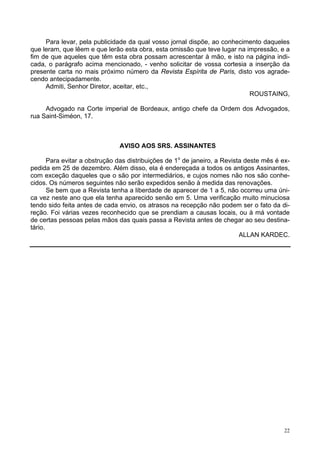 22
Para levar, pela publicidade da qual vosso jornal dispõe, ao conhecimento daqueles
que leram, que lêem e que lerão esta obra, esta omissão que teve lugar na impressão, e a
fim de que aqueles que têm esta obra possam acrescentar à mão, e isto na página indi-
cada, o parágrafo acima mencionado, - venho solicitar de vossa cortesia a inserção da
presente carta no mais próximo número da Revista Espírita de Paris, disto vos agrade-
cendo antecipadamente.
Admiti, Senhor Diretor, aceitar, etc.,
ROUSTAING,
Advogado na Corte imperial de Bordeaux, antigo chefe da Ordem dos Advogados,
rua Saint-Siméon, 17.
AVISO AOS SRS. ASSINANTES
Para evitar a obstrução das distribuições de 1o
de janeiro, a Revista deste mês é ex-
pedida em 25 de dezembro. Além disso, ela é endereçada a todos os antigos Assinantes,
com exceção daqueles que o são por intermediários, e cujos nomes não nos são conhe-
cidos. Os números seguintes não serão expedidos senão à medida das renovações.
Se bem que a Revista tenha a liberdade de aparecer de 1 a 5, não ocorreu uma úni-
ca vez neste ano que ela tenha aparecido senão em 5. Uma verificação muito minuciosa
tendo sido feita antes de cada envio, os atrasos na recepção não podem ser o fato da di-
reção. Foi várias vezes reconhecido que se prendiam a causas locais, ou à má vontade
de certas pessoas pelas mãos das quais passa a Revista antes de chegar ao seu destina-
tário.
ALLAN KARDEC.
 