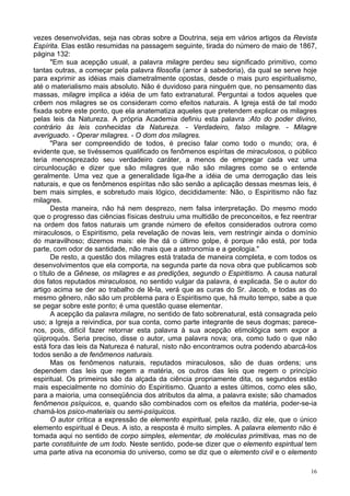 16
vezes desenvolvidas, seja nas obras sobre a Doutrina, seja em vários artigos da Revista
Espírita. Elas estão resumidas na passagem seguinte, tirada do número de maio de 1867,
página 132:
"Em sua acepção usual, a palavra milagre perdeu seu significado primitivo, como
tantas outras, a começar pela palavra filosofia (amor à sabedoria), da qual se serve hoje
para exprimir as idéias mais diametralmente opostas, desde o mais puro espiritualismo,
até o materialismo mais absoluto. Não é duvidoso para ninguém que, no pensamento das
massas, milagre implica a idéia de um fato extranatural. Perguntai a todos aqueles que
crêem nos milagres se os consideram como efeitos naturais. A Igreja está de tal modo
fixada sobre este ponto, que ela anatematiza aqueles que pretendem explicar os milagres
pelas leis da Natureza. A própria Academia definiu esta palavra :Ato do poder divino,
contrário às leis conhecidas da Natureza. - Verdadeiro, falso milagre. - Milagre
averiguado. - Operar milagres. - O dom dos milagres.
"Para ser compreendido de todos, é preciso falar como todo o mundo; ora, é
evidente que, se tivéssemos qualificado os fenômenos espíritas de miraculosos, o público
teria menosprezado seu verdadeiro caráter, a menos de empregar cada vez uma
circunlocução e dizer que são milagres que não são milagres como se o entende
geralmente. Uma vez que a generalidade liga-lhe a idéia de uma derrogação das leis
naturais, e que os fenômenos espíritas não são senão a aplicação dessas mesmas leis, é
bem mais simples, e sobretudo mais lógico, decididamente: Não, o Espiritismo não faz
milagres.
Desta maneira, não há nem desprezo, nem falsa interpretação. Do mesmo modo
que o progresso das ciências físicas destruiu uma multidão de preconceitos, e fez reentrar
na ordem dos fatos naturais um grande número de efeitos considerados outrora como
miraculosos, o Espiritismo, pela revelação de novas leis, vem restringir ainda o domínio
do maravilhoso; dizemos mais: ele lhe dá o último golpe, é porque não está, por toda
parte, com odor de santidade, não mais que a astronomia e a geologia."
De resto, a questão dos milagres está tratada de maneira completa, e com todos os
desenvolvimentos que ela comporta, na segunda parte da nova obra que publicamos sob
o título de a Gênese, os milagres e as predições, segundo o Espiritismo. A causa natural
dos fatos reputados miraculosos, no sentido vulgar da palavra, é explicada. Se o autor do
artigo acima se der ao trabalho de lê-la, verá que as curas do Sr. Jacob, e todas as do
mesmo gênero, não são um problema para o Espiritismo que, há muito tempo, sabe a que
se pegar sobre este ponto; é uma questão quase elementar.
A acepção da palavra milagre, no sentido de fato sobrenatural, está consagrada pelo
uso; a Igreja a reivindica, por sua conta, como parte integrante de seus dogmas; parece-
nos, pois, difícil fazer retornar esta palavra à sua acepção etimológica sem expor a
qüiproquós. Seria preciso, disse o autor, uma palavra nova; ora, como tudo o que não
está fora das leis da Natureza é natural, nisto não encontramos outra podendo abarcá-los
todos senão a de fenômenos naturais.
Mas os fenômenos naturais, reputados miraculosos, são de duas ordens; uns
dependem das leis que regem a matéria, os outros das leis que regem o princípio
espiritual. Os primeiros são da alçada da ciência propriamente dita, os segundos estão
mais especialmente no domínio do Espiritismo. Quanto a estes últimos, como eles são,
para a maioria, uma conseqüência dos atributos da alma, a palavra existe; são chamados
fenômenos psíquicos, e, quando são combinados com os efeitos da matéria, poder-se-ia
chamá-los psico-materiais ou semi-psíquicos.
O autor critica a expressão de elemento espiritual, pela razão, diz ele, que o único
elemento espiritual é Deus. A isto, a resposta é muito simples. A palavra elemento não é
tomada aqui no sentido de corpo simples, elementar, de moléculas primitivas, mas no de
parte constituinte de um todo. Neste sentido, pode-se dizer que o elemento espiritual tem
uma parte ativa na economia do universo, como se diz que o elemento civil e o elemento
 