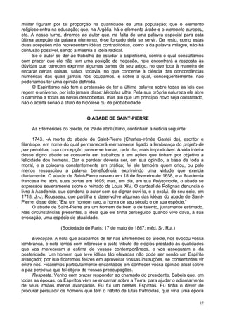 17
militar figuram por tal proporção na quantidade de uma população; que o elemento
religioso entra na educação; que, na Argélia, há o elemento árabe e o elemento europeu,
etc. A nosso turno, diremos ao autor que, na falta de uma palavra especial para esta
última acepção da palavra elemento, é-se forçado dela se servir. De resto, como estas
duas acepções não representam idéias contraditórias, como a da palavra milagre, não há
confusão possível, sendo a mesma a idéia radical.
Se o autor se der ao trabalho de estudar o Espiritismo, contra o qual constatamos
com prazer que ele não tem uma posição de negação, nele encontrará a resposta às
dúvidas que parecem exprimir algumas partes de seu artigo, no que toca à maneira de
encarar certas coisas, salvo, todavia, no que concerne à ciência das concordâncias
numéricas das quais jamais nos ocupamos, e sobre a qual, conseqüentemente, não
poderíamos ter uma opinião definida.
O Espiritismo não tem a pretensão de ter a última palavra sobre todas as leis que
regem o universo, por isto jamais disse: Neoplus ultra. Pela sua própria natureza ele abre
o caminho a todas as novas descobertas, mas até que um princípio novo seja constatado,
não o aceita senão a título de hipótese ou de probabilidade.
___________________
O ABADE DE SAINT-PIERRE
As Efemérides do Siécle, de 29 de abril último, continham a notícia seguinte:
1743. -A morte do abade de Saint-Pierre (Charles-lrénée Gastei de), escritor e
filantropo, em nome do qual permanecerá eternamente ligado a lembrança do projeto de
paz perpétua, cuja concepção parece se tornar, cada dia, mais impraticável. A vida inteira
desse digno abade se consumiu em trabalhos e em ações que tinham por objetivo a
felicidade dos homens. Dar e perdoar deveria ser, em sua opinião, a base de toda a
moral, e a colocava constantemente em prática; foi ele também quem criou, ou pelo
menos ressuscitou a palavra beneficência, exprimindo uma virtude que exercia
diariamente. O abade de Saint-Pierre nasceu em 18 de fevereiro de 1658, e a Academia
francesa lhe abriu suas portas em 1695; mas, um dia, em sua Polysynodie, o abade se
expressou severamente sobre o reinado de Louis XIV. O cardeal de Polignac denuncia o
livro à Academia, que condena o autor sem se dignar ouvi-lo, e o exclui, de seu seio, em
1718. J.-J. Rousseau, que partilha e desenvolve algumas das idéias do abade de Saint-
Pierre, disse dele: "Era um homem raro, a honra de seu século e de sua espécie."
O abade de Saint-Pierre era um homem de bem e de talento, justamente estimado.
Nas circunstâncias presentes, a idéia que ele tinha perseguido quando vivo dava, à sua
evocação, uma espécie de atualidade.
(Sociedade de Paris; 17 de maio de 1867; méd. Sr. Rui.)
Evocação. A nota que acabamos de ler nas Efemérides do Siecle, nos evocou vossa
lembrança, e nela lemos com interesse o justo tributo de elogios prestado às qualidades
que vos mereceram a estima de vossos contemporâneos, e vos asseguram a da
posteridade. Um homem que teve idéias tão elevadas não pode ser senão um Espírito
avançado; por isto ficaremos felizes em aproveitar vossas instruções, se consentirdes vir
entre nós. Ficaremos particularmente encantados em conhecer vossa opinião atual sobre
a paz perpétua que foi objeto de vossas preocupações.
Resposta. Venho com prazer responder ao chamado do presidente. Sabeis que, em
todas as épocas, os Espíritos vêm se encarnar sobre a Terra, para ajudar o adiantamento
de seus irmãos menos avançados. Eu fui um desses Espíritos. Eu tinha o dever de
procurar persuadir os homens que têm o hábito de lutas fratricidas, que viria uma época
 