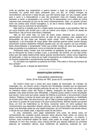 18
onde as paixões que engendram a guerra dariam o lugar ao apaziguamento e à
concórdia. Eu queria lhes fazer pressentir que, um dia, os irmãos inimigos se
reconciliariam, dar-se-iam o beijo da paz, que não haveria lugar, em seu coração, senão
para o amor e a benevolência, e que não pensariam mais em forjaras armas que
semeiam a morte, a devastação e as ruínas! Se fui benevolente, era o efeito de minha
natureza mais avançada do que as de meus contemporâneos. Hoje, um grande número
entre vós pratica essa virtude evangélica, e, se ela é menos notada, é que está mais
difundida e que os costumes se abrandaram.
Mas retorno à questão que foi o objeto desta comunicação, à paz perpétua. Não há
um único Espírita que duvide que o que se chama uma utopia, o sonho do abade de
Saint-Pierre, não se torne mais tarde a realidade.
Não se tem sorte hoje, no meio de todos esses clamores que anunciam a
aproximação de graves acontecimentos, de falar de paz perpétua; mas, estejais bem
persuadidos de que essa paz descerá sobre vossa Terra. Assistis a um grande
espetáculo, o da renovação de vosso globo. Mas quantas guerras antes! quanto sangue
derramado! quantos desastres! Infelizes aqueles que, por seu orgulho, por sua ambição,
terão desencadeado a tempestade! Terão que prestar contas de seus atos àquele que
julga os grandes e os poderosos, como os menores de seus filhos!
Perseverai todos, irmãos, que sois também os apóstolos da paz perpétua, porque
ser os discípulos do Cristo é pregar a paz, a concórdia. No entanto, eu vos digo ainda,
antes que não sejais testemunhas desse grande acontecimento, vereis novos engenhos
de destruição, e mais os meios de se matar mutuamente se multiplicarão, mais depressa
os homens prepararão o acontecimento da paz perpétua.
Eu vos deixo vos repetindo as palavras do Cristo: "Paz sobre a Terra aos homens de
boa vontade."
Aquele que foi o Abade de Saint-Pierre.
_____________________
DISSERTAÇÕES ESPÍRITAS.
DOS ERROS CIENTÍFICOS.
(Paris, 20 de março de 1867, grupo do Sr. Lampérière).
Do mesmo modo que o corpo tem seus órgãos de locomoção, de nutrição, de
respiração, etc., do mesmo modo o Espírito tem faculdades variadas que se relacionam
respectivamente com cada situação particular de seu ser. Se o corpo tem sua infância, se
os membros desse corpo são fracos e débeis, incapazes de sacudir os fardos que
poderão mais tarde levantar sem dificuldade, o Espírito possui desde o início faculdades
que devem, como tudo que existe, passar da infância à juventude, e da juventude à idade
madura. Pedireis a criança de berço para agir com a rapidez, a segurança e a habilidade
do homem feito? Não, isto seria loucura, não é? Não é preciso exigir de cada um senão o
que entra no quadro de suas forças e de seus conhecimentos. Mandar àquele que jamais
tocou um livro de matemática ou de física, raciocinar sobre um ramo qualquer dos
conhecimentos que dependem dessas ciências, seria tão pouco lógico quanto pretender
exigir uma descrição exata de uma região longínqua, de um Parisience que jamais deixou
o recinto de sua cidade natal, e algumas vezes de seu bairro!
É, pois, necessário, para julgar sadiamente uma coisa, ter dessa coisa um
conhecimento tão completo quanto possível. Seria absurdo fazer sofrer um exame de
leitura corrente àquele que começa apenas a soletrar; e, no entanto!... no entanto, o
homem, esse humanimal dotado de razão, esse poder da criação, para quem tudo é
obstáculo no livro dos mundos, essa criança terrível que apenas balbucia as primeiras
palavras da verdadeira ciência, esse mistificado da aparência, pretende ler, sem
 