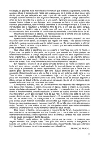 19
hesitação, as páginas mais indecifráveis do manual que a Natureza apresenta, cada dia,
aos seus olhos. O desconhecido nasce sob seus passos; ele o choca em seus lados; para
diante, para trás, por toda parte, em tudo, o que não são senão problemas sem solução,
ou cujas soluções conhecidas são ilógicas e irracionais, e a grande criança desvia seus
olhos do livro, dizendo: Eu te conheço, a um outro!... Ignorante das coisa, apega-se às
causas dessas coisas, e sem bússola, sem compasso, embarca no mar agitado dos
sistemas preconcebidos, que o conduz fatalmente a um naufrágio do qual a dúvida e a
incredulidade são o resultado! O fanatismo, filho do erro, o tem sob seu cetro; porque,
sabei-o bem, o fanático não é aquele que crê sem prova e que, por uma fé
incompreendida, daria a sua vida; há fanáticos de incredulidade, como há fanáticos de fé!
O caminho da verdade é estreito, e é necessário sondar o terreno antes de avançar,
para não se precipitar nos abismos à direita e à esquerda.
Apressa-te lentamente, diz a sabedoria das nações, e como sempre quando ela está
de acordo com o bom senso, a sabedoria das nações tem razão. - Não deixes o inimigo
atrás de ti, e não avances senão quando estiver seguro de não seres obrigado a retornar
para trás. - Deus é paciente porque é eterno; o homem, que tem a eternidade diante dele,
pode, ele também, ser paciente.
Que julgue sobre a aparência, que se engane e reconheça seu erro no futuro, é
lógico; mas que pretenda não poder se enganar, que assinale um limite qualquer ao
entendimento humano, a criança reaparecerá sobre a água com seus caprichos e suas
fúrias impotentes!... O potro ainda não fez loucura; ele se enfurece, se empina! o sangue
quente circula em suas veias!... Deixai-o fazer, a idade saberá acalmar seu ardor sem
destruí-lo, e disso tirará mais proveito medindo mais sabiamente a despesa!
Em nascendo, o homem vê um plano formado de terra e de rocha se estender sem
limite sob seus passos; um plano azul salpicado de luzes cintilantes se estender sobre
sua cabeça e parecendo se mover regularmente; disto concluiu que a Terra era um
grande platô acidentado, dominado por uma cúpula animada por um movimento
constante. Relacionando tudo a ele, se fez o centro de um sistema criado para si, e a
Terra imutável contempla o sol no plano celeste. Hoje, o sol não gira mais e a Terra está
posta em movimento; o primeiro ponto não seria, talvez, difícil de elucidar segundo a
Bíblia, porque, se Josué ordenou um dia ao sol para parar, não se vê em nenhuma parte
que ele tenha mandado que retomasse seu curso.
A inteligência humana, hoje, dá um desmentido aos trabalhos das inteligências de
uma época mais recuada, e, assim, de época em época, desde a origem, e, no entanto,
apesar das lições do passado, bem que se percebe, por precedentes, que a utopia de
ontem é, freqüentemente, amanhã realidade, o homem se obstina em dizer: Não, tu não
irás mais longe! Quem poderia fazer mais do que nós? A inteligência está no cume da
escala; depois de nós, não se pode senão descer!... E, no entanto, aqueles que dizem
isso são as testemunhas, os propagadores e os promotores das maravilhas realizadas
pela ciência atual. Fizeram numerosas descobertas que modificaram singularmente as
teorias de seus predecessores; mas que importa!... O eu fala neles mais alto do que a
razão. Gozando de uma realeza da um dia, não podem admitir que serão submetidos
amanhã a uma força que o futuro mantém ao abrigo de seus olhares.
Eles negam o Espírito, como negaram o movimento da Terra!... Lamentamo-los, e
nos consolemos de sua cegueira em nos dizendo que o que é não pode permanecer
eternamente escondido; a luz não pode se tornar a sombra; a verdade não pode se tornar
erro; as trevas se desfazem diante da aurora.
Ó Galileu!... onde estejas, te rejubilas, porque ela se move.... e podemos nos
alegrar, também nós, porque nossa Terra para nós, nosso mundo, a inteligência, o
Espírito tem também seu movimento incompreendido, desconhecido, mas que se tornará
logo tão evidente quanto os axiomas reconhecidos pela ciência.
FRANÇOIS ARAGO.
 