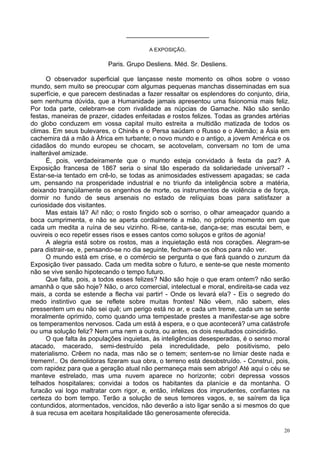 20
_______________________
A EXPOSIÇÃO.
Paris. Grupo Desliens. Méd. Sr. Desliens.
O observador superficial que lançasse neste momento os olhos sobre o vosso
mundo, sem muito se preocupar com algumas pequenas manchas disseminadas em sua
superfície, e que parecem destinadas a fazer ressaltar os esplendores do conjunto, diria,
sem nenhuma dúvida, que a Humanidade jamais apresentou uma fisionomia mais feliz.
Por toda parte, celebram-se com rivalidade as núpcias de Gamache. Não são senão
festas, maneiras de prazer, cidades enfeitadas e rostos felizes. Todas as grandes artérias
do globo conduzem em vossa capital muito estreita a multidão matizada de todos os
climas. Em seus bulevares, o Chinês e o Persa saúdam o Russo e o Alemão; a Ásia em
cachemira dá a mão à África em turbante; o novo mundo e o antigo, a jovem América e os
cidadãos do mundo europeu se chocam, se acotovelam, conversam no tom de uma
inalterável amizade.
É, pois, verdadeiramente que o mundo esteja convidado à festa da paz? A
Exposição francesa de 1867 seria o sinal tão esperado da solidariedade universal? -
Estar-se-ia tentado em crê-lo, se todas as animosidades estivessem apagadas; se cada
um, pensando na prosperidade industrial e no triunfo da inteligência sobre a matéria,
deixando tranqüilamente os engenhos de morte, os instrumentos de violência e de força,
dormir no fundo de seus arsenais no estado de relíquias boas para satisfazer a
curiosidade dos visitantes.
Mas estais lá? Ai! não; o rosto fingido sob o sorriso, o olhar ameaçador quando a
boca cumprimenta, e não se aperta cordialmente a mão, no próprio momento em que
cada um medita a ruína de seu vizinho. Ri-se, canta-se, dança-se; mas escutai bem, e
ouvireis o eco repetir esses risos e esses cantos como soluços e gritos de agonia!
A alegria está sobre os rostos, mas a inquietação está nos corações. Alegram-se
para distrair-se, e, pensando-se no dia seguinte, fecham-se os olhos para não ver.
O mundo está em crise, e o comércio se pergunta o que fará quando o zunzum da
Exposição tiver passado. Cada um medita sobre o futuro, e sente-se que neste momento
não se vive senão hipotecando o tempo futuro.
Que falta, pois, a todos esses felizes? Não são hoje o que eram ontem? não serão
amanhã o que são hoje? Não, o arco comercial, intelectual e moral, endireita-se cada vez
mais, a corda se estende a flecha vai partir! - Onde os levará ela? - Eis o segredo do
medo instintivo que se reflete sobre muitas frontes! Não vêem, não sabem, eles
pressentem um eu não sei quê; um perigo está no ar, e cada um treme, cada um se sente
moralmente oprimido, como quando uma tempestade prestes a manifestar-se age sobre
os temperamentos nervosos. Cada um está à espera, e o que acontecerá? uma catástrofe
ou uma solução feliz? Nem uma nem a outra, ou antes, os dois resultados coincidirão.
O que falta às populações inquietas, às inteligências desesperadas, é o senso moral
atacado, macerado, semi-destruído pela incredulidade, pelo positivismo, pelo
materialismo. Crêem no nada, mas não se o temem; sentem-se no limiar deste nada e
tremem!.. Os demolidoras fizeram sua obra, o terreno está desobstruído. - Construí, pois,
com rapidez para que a geração atual não permaneça mais sem abrigo! Até aqui o céu se
manteve estrelado, mas uma nuvem aparece no horizonte; cobri depressa vossos
telhados hospitalares; convidai a todos os habitantes da planície e da montanha. O
furacão vai logo maltratar com rigor, e, então, infelizes dos imprudentes, confiantes na
certeza do bom tempo. Terão a solução de seus temores vagos, e, se saírem da liça
contundidos, atormentados, vencidos, não deverão a isto ligar senão a si mesmos do que
à sua recusa em aceitara hospitalidade tão generosamente oferecida.
 