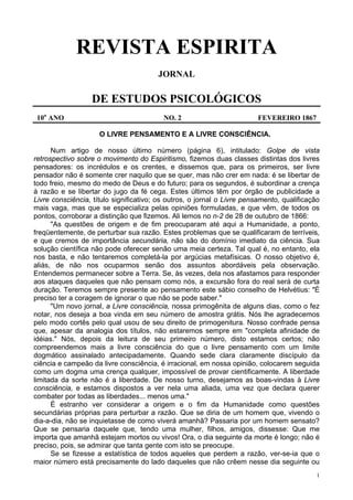 1
REVISTA ESPIRITA
JORNAL
DE ESTUDOS PSICOLÓGICOS
10o
ANO NO. 2 FEVEREIRO 1867
O LIVRE PENSAMENTO E A LIVRE CONSCIÊNCIA.
Num artigo de nosso último número (página 6), intitulado: Golpe de vista
retrospectivo sobre o movimento do Espiritismo, fizemos duas classes distintas dos livres
pensadores: os incrédulos e os crentes, e dissemos que, para os primeiros, ser livre
pensador não é somente crer naquilo que se quer, mas não crer em nada: é se libertar de
todo freio, mesmo do medo de Deus e do futuro; para os segundos, é subordinar a crença
à razão e se libertar do jugo da fé cega. Estes últimos têm por órgão de publicidade a
Livre consciência, título significativo; os outros, o jornal o Livre pensamento, qualificação
mais vaga, mas que se especializa pelas opiniões formuladas, e que vêm, de todos os
pontos, corroborar a distinção que fizemos. Ali lemos no n-2 de 28 de outubro de 1866:
"As questões de origem e de fim preocuparam até aqui a Humanidade, a ponto,
freqüentemente, de perturbar sua razão. Estes problemas que se qualificaram de terríveis,
e que cremos de importância secundária, não são do domínio imediato da ciência. Sua
solução científica não pode oferecer senão uma meia certeza. Tal qual é, no entanto, ela
nos basta, e não tentaremos completá-la por argúcias metafísicas. O nosso objetivo é,
aliás, de não nos ocuparmos senão dos assuntos abordáveis pela observação.
Entendemos permanecer sobre a Terra. Se, às vezes, dela nos afastamos para responder
aos ataques daqueles que não pensam como nós, a excursão fora do real será de curta
duração. Teremos sempre presente ao pensamento este sábio conselho de Helvétius: "É
preciso ter a coragem de ignorar o que não se pode saber."
"Um novo jornal, a Livre consciência, nossa primogênita de alguns dias, como o fez
notar, nos deseja a boa vinda em seu número de amostra grátis. Nós lhe agradecemos
pelo modo cortês pelo qual usou de seu direito de primogenitura. Nosso confrade pensa
que, apesar da analogia dos títulos, não estaremos sempre em "completa afinidade de
idéias." Nós, depois da leitura de seu primeiro número, disto estamos certos; não
compreendemos mais a livre consciência do que o livre pensamento com um limite
dogmático assinalado antecipadamente. Quando sede clara claramente discípulo da
ciência e campeão da livre consciência, é irracional, em nossa opinião, colocarem seguida
como um dogma uma crença qualquer, impossível de provar cientificamente. A liberdade
limitada da sorte não é a liberdade. De nosso turno, desejamos as boas-vindas à Livre
consciência, e estamos dispostos a ver nela uma aliada, uma vez que declara querer
combater por todas as liberdades... menos uma."
É estranho ver considerar a origem e o fim da Humanidade como questões
secundárias próprias para perturbar a razão. Que se diria de um homem que, vivendo o
dia-a-dia, não se inquietasse de como viverá amanhã? Passaria por um homem sensato?
Que se pensaria daquele que, tendo uma mulher, filhos, amigos, dissesse: Que me
importa que amanhã estejam mortos ou vivos! Ora, o dia seguinte da morte é longo; não é
preciso, pois, se admirar que tanta gente com isto se preocupe.
Se se fizesse a estatística de todos aqueles que perdem a razão, ver-se-ia que o
maior número está precisamente do lado daqueles que não crêem nesse dia seguinte ou
 