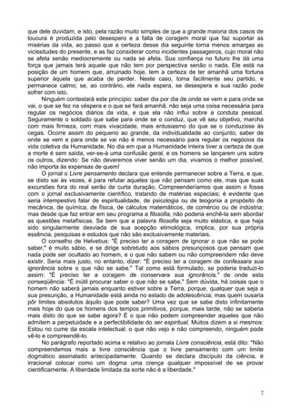 2
que dele duvidam, e isto, pela razão muito simples de que a grande maioria dos casos de
loucura é produzida pelo desespero e a falta de coragem moral que faz suportar as
misérias da vida, ao passo que a certeza desse dia seguinte torna menos amargas as
vicissitudes do presente, e as faz considerar como incidentes passageiros, cujo moral não
se afeta senão mediocremente ou nada se afeta. Sua confiança no futuro lhe dá uma
força que jamais terá aquele que não tem por perspectiva senão o nada. Ele está na
posição de um homem que, arruinado hoje, tem a certeza de ter amanhã uma fortuna
superior àquela que acaba de perder. Neste caso, toma facilmente seu partido, e
permanece calmo; se, ao contrário, ele nada espera, se desespera e sua razão pode
sofrer com isto.
Ninguém contestará este princípio: saber dia por dia de onde se vem e para onde se
vai, o que se fez na véspera e o que se fará amanhã, não seja uma coisa necessária para
regular os negócios diários da vida, e que ela não influi sobre a conduta pessoal.
Seguramente o soldado que sabe para onde se o conduz, que vê seu objetivo, marcha
com mais firmeza, com mais vivacidade, mais entusiasmo do que se o conduzisse às
cegas. Ocorre assim do pequeno ao grande, da individualidade ao conjunto; saber de
onde se vem e para onde se vai não é menos necessário para regular os negócios da
vida coletiva da Humanidade. No dia em que a Humanidade inteira tiver a certeza de que
a morte é sem saída, ver-se-á uma confusão geral, e os homens se lançarem uns sobre
os outros, dizendo: Se não deveremos viver senão um dia, vivamos o melhor possível,
não importa às expensas de quem!
O jornal o Livre pensamento declara que entende permanecer sobre a Terra, e que,
se disto sai às vezes, é para refutar aqueles que não pensam como ele, mas que suas
excursões fora do real serão de curta duração. Compreenderíamos que assim o fosse
com o jornal exclusivamente científico, tratando de matérias especiais; é evidente que
seria intempestivo falar de espiritualidade, de psicologia ou de teogonia a propósito de
mecânica, de química, de física, de cálculos matemáticos, de comércio ou de indústria;
mas desde que faz entrar em seu programa a filosofia, não poderia enchê-la sem abordar
as questões metafísicas. Se bem que a palavra filosofia seja muito elástica, e que haja
sido singularmente desviada de sua acepção etimológica, implica, por sua própria
essência, pesquisas e estudos que não são exclusivamente materiais.
O conselho de Helvetius: "É preciso ter a coragem de ignorar o que não se pode
saber," é muito sábio, e se dirige sobretudo aos sábios presunçosos que pensam que
nada pode ser ocultado ao homem, e o que não sabem ou não compreendem não deve
existir. Seria mais justo, no entanto, dizer: "É preciso ter a coragem de confessara sua
ignorância sobre o que não se sabe." Tal como está formulado, se poderia traduzi-lo
assim: "É preciso ter a coragem de conservara sua ignorância," de onde esta
conseqüência: "É inútil procurar saber o que não se sabe." Sem dúvida, há coisas que o
homem não saberá jamais enquanto estiver sobre a Terra, porque, qualquer que seja a
sua presunção, a Humanidade está ainda no estado de adolescência; mas quem ousaria
pôr limites absolutos àquilo que pode saber? Uma vez que se sabe disto infinitamente
mais hoje do que os homens dos tempos primitivos, porque, mais tarde, não se saberia
mais disto do que se sabe agora? É o que não podem compreender aqueles que não
admitem a perpetuidade e a perfectibilidade do ser espiritual. Muitos dizem a si mesmos:
Estou no cume da escala intelectual; o que não vejo e não compreendo, ninguém pode
vê-lo e compreendê-lo.
No parágrafo reportado acima e relativo ao jornala Livre consciência, está dito: "Não
compreendemos mais a livre consciência que o livre pensamento com um limite
dogmático assinalado antecipadamente. Quando se declara discípulo da ciência, é
irracional colocar como um dogma uma crença qualquer impossível de se provar
cientificamente. A liberdade limitada da sorte não é a liberdade."
 