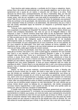 3
Toda doutrina está nestas palavras; a profissão de fé é limpa e categórica. Assim,
porque Deus não pode ser demonstrado por uma equação algébrica, que a alma não é
apreensível com a ajuda de um reativo, é absurdo crer em Deus e na alma. Todo
discípulo da ciência deve, conseqüentemente, ser ateu e materialista. Mas, por não sair
da materialidade, a ciência é sempre infalível em suas demonstrações? Não se a tem,
muitas vezes, visto dar por verdades o que mais tarde foi reconhecido ser erros, e vice-
versa? Não foi em nome da ciência que o sistema de Fulton foi declarado uma quimera?
Antes de conhecer a lei da gravitação, não demonstrou ela cientificamente que não podia
haver antípodas? Antes de conhecer a da eletricidade, não demonstrou ela por a mais b
que não existia velocidade capaz de transmitir um despacho a quinhentas léguas em
alguns minutos?
Tinha-se muito experimentado a luz, e, no entanto, há poucos anos ainda, quem
teria suspeitado os prodígios da fotografia? No entanto, não foram os sábios oficiais que
fizeram esta prodigiosa descoberta, não mais do que as do telégrafo elétrico e das
máquinas a vapor. A ciência conhece ainda hoje todas as leis da Natureza? Sabe ela
somente todos os recursos que se podem tirar das leis conhecidas? Quem ousaria dize-
lo? Não se pode que um dia o conhecimento de novas leis torne a vida extra corpórea tão
evidente, tão racional, tão inteligente quanto a dos antípodas? Um tal resultado
interrompendo todas as incertezas, seria, pois, a desdenhar? Seria menos importante,
para a Humanidade, do que a descoberta de um novo continente, de um novo planeta, de
um novo engenho de destruição? Pois bem! esta hipótese se tornou realidade; é ao
Espiritismo que se o deve, e é graças a ele que tantas pessoas que acreditavam morrer
uma vez por todas, estão agora certas de viverem sempre.
Falamos da força da gravitação, essa força que rege o Universo, desde o grão de
areia até os mundos; mas quem a viu, quem a pode segui-la, analisá-la? Em que consiste
ela? Qual é a sua natureza, a sua causa primeira? Ninguém o sabe, e, no entanto,
ninguém dela duvida hoje. Como se a reconheceu? Por seus efeitos; dos efeitos se
concluiu a causa; fez-se mais: calculando a força dos efeitos, calculou-se a força da
causa que jamais se viu. Ocorre o mesmo com Deus e com a vida espiritual que se julga
também por seus efeitos, segundo este axioma: "Todo efeito tem uma causa. Todo efeito
inteligente tem uma causa inteligente. A força da causa inteligente está em razão da
grandeza do efeito." Crerem Deus e na vida espiritual não é, pois, uma crença puramente
gratuita, mas um resultado da observação tão positiva quanto aquela que faz crer na força
da gravitação.
Depois, na falta de provas materiais, concorrentemente a estas, a filosofia não
admite as provas morais que, às vezes, têm tanto e mais valor do que as outras? Vós,
que não tendes por verdadeiro senão o que é provado materialmente, que diríeis se,
estando injustamente acusado de um crime do qual todas as aparências seriam contra
vós, assim como se vê freqüentemente a injustiça, os juizes não tivessem em nenhuma
conta as provas morais que seriam em vosso favor? Não serieis o primeiro a invocá-las?
a fazer valer sua preponderância sobre os efeitos puramente materiais que podem iludir?
a provar que os sentidos podem enganar os mais clarividentes? Se, pois, admitis que as
provas morais devem pesar na balança de um julgamento, não serieis conseqüente
convosco mesmo negando-lhes o valor quando se trata de fazer uma opinião sobre as
coisas que, pela sua natureza, escapam à materialidade.
O quede mais livre, de mais independente, de menos apreensível por sua própria
essência, do que o pensamento? E, no entanto, eis uma escola que pretende emancipá-lo
acorrentando-o à matéria; que avanço, em nome da razão, que o pensamento circunscrito
sobre as coisas terrestres é mais livre do que aquele que se lança no infinito, e quer ver
além do horizonte material! Tanto valeria dizer que o prisioneiro que não pode dar senão
alguns passos em seu cárcere é mais livre do que aquele que corta os campos. Se, crer
nas coisas do mundo espiritual que é infinito, é não ser livre, vós o sois cem vezes menos,
 