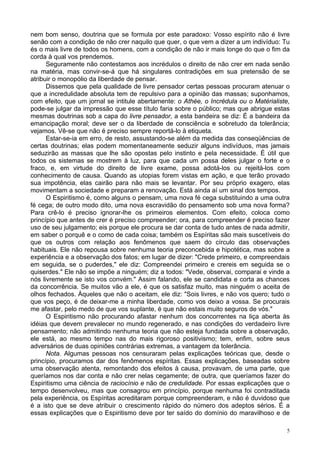 5
nem bom senso, doutrina que se formula por este paradoxo: Vosso espírito não é livre
senão com a condição de não crer naquilo que quer, o que vem a dizer a um indivíduo: Tu
és o mais livre de todos os homens, com a condição de não ir mais longe do que o fim da
corda à qual vos prendemos.
Seguramente não contestamos aos incrédulos o direito de não crer em nada senão
na matéria, mas convir-se-á que há singulares contradições em sua pretensão de se
atribuir o monopólio da liberdade de pensar.
Dissemos que pela qualidade de livre pensador certas pessoas procuram atenuar o
que a incredulidade absoluta tem de repulsivo para a opinião das massas; suponhamos,
com efeito, que um jornal se intitule abertamente: o Athée, o Incrédula ou o Matérialiste,
pode-se julgar da impressão que esse título faria sobre o público; mas que abrigue estas
mesmas doutrinas sob a capa do livre pensador, a esta bandeira se diz: É a bandeira da
emancipação moral; deve ser o da liberdade de consciência e sobretudo da tolerância;
vejamos. Vê-se que não é preciso sempre reportá-lo à etiqueta.
Estar-se-ia em erro, de resto, assustando-se além da medida das conseqüências de
certas doutrinas; elas podem momentaneamente seduzir alguns indivíduos, mas jamais
seduzirão as massas que lhe são opostas pelo instinto e pela necessidade. É útil que
todos os sistemas se mostrem à luz, para que cada um possa deles julgar o forte e o
fraco, e, em virtude do direito de livre exame, possa adotá-los ou rejeitá-los com
conhecimento de causa. Quando as utopias forem vistas em ação, e que terão provado
sua impotência, elas cairão para não mais se levantar. Por seu próprio exagero, elas
movimentam a sociedade e preparam a renovação. Está ainda aí um sinal dos tempos.
O Espiritismo é, como alguns o pensam, uma nova fé cega substituindo a uma outra
fé cega; de outro modo dito, uma nova escravidão do pensamento sob uma nova forma?
Para crê-lo é preciso ignorar-lhe os primeiros elementos. Com efeito, coloca como
princípio que antes de crer é preciso compreender; ora, para compreender é preciso fazer
uso de seu julgamento; eis porque ele procura se dar conta de tudo antes de nada admitir,
em saber o porquê e o como de cada coisa; também os Espíritas são mais suscetíveis do
que os outros com relação aos fenômenos que saem do círculo das observações
habituais. Ele não repousa sobre nenhuma teoria preconcebida e hipotética, mas sobre a
experiência e a observação dos fatos; em lugar de dizer: "Crede primeiro, e compreendais
em seguida, se o puderdes," ele diz: Compreendei primeiro e crereis em seguida se o
quiserdes." Ele não se impõe a ninguém; diz a todos: "Vede, observai, comparai e vinde a
nós livremente se isto vos convém." Assim falando, ele se candidata e corta as chances
da concorrência. Se muitos vão a ele, é que os satisfaz muito, mas ninguém o aceita de
olhos fechados. Àqueles que não o aceitam, ele diz: "Sois livres, e não vos quero; tudo o
que vos peço, é de deixar-me a minha liberdade, como vos deixo a vossa. Se procurais
me afastar, pelo medo de que vos suplante, é que não estais muito seguros de vós."
O Espiritismo não procurando afastar nenhum dos concorrentes na liça aberta às
idéias que devem prevalecer no mundo regenerado, e nas condições do verdadeiro livre
pensamento; não admitindo nenhuma teoria que não esteja fundada sobre a observação,
ele está, ao mesmo tempo nas do mais rigoroso positivismo; tem, enfim, sobre seus
adversários de duas opiniões contrárias extremas, a vantagem da tolerância.
Nota. Algumas pessoas nos censuraram pelas explicações teóricas que, desde o
princípio, procuramos dar dos fenômenos espíritas. Essas explicações, baseadas sobre
uma observação atenta, remontando dos efeitos à causa, provavam, de uma parte, que
queríamos nos dar conta e não crer nelas cegamente; de outra, que queríamos fazer do
Espiritismo uma ciência de raciocínio e não de credulidade. Por essas explicações que o
tempo desenvolveu, mas que consagrou em princípio, porque nenhuma foi contraditada
pela experiência, os Espíritas acreditaram porque compreenderam, e não é duvidoso que
é a isto que se deve atribuir o crescimento rápido do número dos adeptos sérios. É a
essas explicações que o Espiritismo deve por ter saído do domínio do maravilhoso e de
 