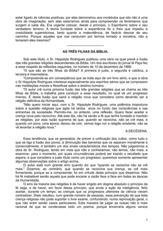 6
estar ligado às ciências positivas; por elas demonstrou aos incrédulos que isto não é uma
obra de imaginação; sem elas estaríamos ainda para compreender os fenômenos que
surgem a cada dia. Era urgente colocar, desde o princípio, o Espiritismo sobre o seu
verdadeiro terreno. A teoria fundada sobre a experiência foi o freio que impediu a
credulidade supersticiosa, tanto quanto a malevolência, de fazê-lo desviar de seu
caminho. Porque aqueles que nos censuram por termos tomado a iniciativa, não a
tomaram eles mesmos?
____________________
AS TRÊS FILHAS DA BÍBLIA.
Sob este título, o Sr. Hippolyte Rodrigues publicou uma obra na qual prevê a fusão
das três grandes religiões descendentes da Bíblia. Um dos escritores do jornal lê Pays fez
a esse respeito ás reflexões seguintes, no número de 10 de dezembro de 1866:
"O que são as três filhas da Bíblia? A primeira é judia, a segunda é católica, a
terceira é maometana.
"Compreende-se em conseqüência que se trata aqui de um livro sério, e que a obra
o Sr Hippolyte Rodrigues interessa especialmente aos espíritos sérios que se comprazem
nas meditações morais e filosóficas sobre o destino humano.
"O autor crê numa próxima fusão das três grandes religiões que se chama as três
filhas da Bíblia, e trabalha para conduzir a esse resultado, no qual vê um progresso
imenso. É desta fusão que sairá a religião nova que considera como devendo ser a
religião definitiva da Humanidade.
"Não quero iniciar aqui, com o Sr. Hippolyte Rodrigues, uma polêmica inoportuna
sobre a questão religiosa que agita há tantos anos no fundo das consciências e nas
entranhas da sociedade. Permito-me, no entanto, uma reflexão. Quero fazer aceitar a
crença nova pelo raciocínio. Até este dia, não há senão a fé que tenha fundado e mantido
as religiões, por esta razão suprema de que, quando se raciocina, não se crê mais, e
quando um povo, uma época, deixou de crer, vemos logo ruir a religião existente, não se
vê levantar a religião nova."
A.DECÉSENA.
Essa tendência, que se generaliza, de prever a unificação dos cultos, como tudo o
que se liga à fusão dos povos, à diminuição das barreiras que os separam moralmente e
comercialmente, é também um dos sinais característicos dos tempos. Não julgaremos a
obra do Sr. Rodrigues, tendo em vista que não a conhecemos; não temos, não mais, a
examinar, para o momento, por quais circunstâncias poderá ser trazido o resultado que
espera, e que considera a justo título como um progresso; queremos somente apresentar
algumas observações sobre o artigo acima.
O autor está num grande erro quando diz que "quando se raciocina não se crê
mais." Dizemos, ao contrário, que quando se raciocina sua crença, se crê mais
firmemente, porque se a compreende; foi em virtude deste princípio que dissemos: Não
há fé inabalável senão aquela que pode encarar a razão face a face em todas as épocas
da Humanidade.
O erro da maioria das religiões é de haver erigido em dogma absoluto o princípio da
fé cega, e de haver, em favor desse princípio, que anula a ação da inteligência, feito
aceitar, durante um tempo, as crenças que os progressos ulteriores da ciência vieram
contradizer. Disto resultou, num grande número de pessoas, essa prevenção de que toda
crença religiosa não pode suportar o livre exame, confundindo, numa reprovação geral, o
que não eram senão casos particulares. Esta maneira de julgar as coisas não é mais
racional de que se condenasse todo um poema, porque encerraria alguns versos
 
