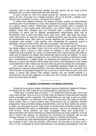 7
incorretos, mas é mais cômoda para aqueles que não querem crer em nada, porque,
rejeitando tudo, se crêem dispensados de nada examinar.
O autor comete um outro erro capital quando diz: "Quando um povo, uma época
deixou de crer, vê-se logo ruir a religião existente, não se vê levantar a religião nova."
Onde viu ele, na história, um povo, uma época sem religião?
A maioria das religiões nasceram nos tempos recuados, quando os conhecimentos
científicos eram muito limitados ou nulos; elas erigiram em crenças noções errôneas, que
só o tempo poderia retificar. Infelizmente, todas foram fundadas sobre o princípio da
imutabilidade, e como quase todas confundiram, num mesmo código, a lei civil e a lei
religiosa, tendo disto resultado que, num momento dado, o espírito humano, tendo
caminhado, ao passo que as religiões permaneceram estacionárias, estas não se
encontraram mais à altura das idéias novas. Elas caem, então, pela força das coisas,
como caem as leis, os costumes sociais, os sistemas políticos que não podem responder
às necessidades novas. Mas como as crenças religiosas são instintivas no homem, e
constituem, pelo coração e pelo espírito, uma necessidade tão imperiosa quanto à
legislação civil para a ordem social, elas não se aniquilam: elas transformam-se.
A transição não se opera jamais de maneira brusca, mas pela mistura temporária
das idéias antigas e das idéias novas; é de início uma fé mista que participa de umas e
das outras; pouco a pouco a velha crença se extingue, a nova cresce, até que a
substituição seja completa. Por vezes, a transformação não é senão parcial; são então as
seitas que se separam da religião mãe modificando alguns pontos de detalhe. Foi assim
que o Cristianismo sucedeu ao paganismo, que o Islamismo sucedeu ao fetichismo árabe,
que o Protestantismo, a religião grega, se separaram do Catolicismo. Por toda a parte
vêem-se os povos não deixara crença senão para tomar uma apropriada ao seu estado
de adiantamento moral e intelectual; mas em nenhuma parte há solução de continuidade.
Em nossos dias se vê, é verdade, a incredulidade absoluta erigida em doutrina e
professada por algumas seitas filosóficas; mas seus representantes, que constituem uma
ínfima minoria na população inteligente, têm o erro de se crerem todo um povo, toda uma
época, e porque não querem mais religião, pensam que sua opinião pessoal é o
encerramento dos tempos religiosos, ao passo que não é senão uma transição parcial
para uma outra ordem de idéias.
__________________
O ABADE LACORDAIRE E AS MESAS GIRANTES.
Extrato de uma carta do abade Lacordaire à senhora Swetchine, datada de Flavigny,
em 29 de junho de 1853, tirada de sua correspondência, publicada em 1865.
"Vistes girar e ouvistes falar as mesas ? - Eu desdenhei devê-las girar, como uma
coisa muito simples, mas eu as ouvi e fiz falar. Elas me disseram coisas bastante notáveis
sobre o passado e sobre o presente. Por extraordinário que isto seja, é para um cristão,
que crê nos Espíritos, um fenômeno muito vulgar e muito pobre. Em todos os tempos,
houve modos mais ou menos bizarros para comunicar-se com os Espíritos; somente
antigamente, fazia-se mistério desses procedimentos, como se fazia mistério da química;
a justiça, por execuções terríveis, fazia entrar na sombra essas estranhas práticas. Hoje,
graças à liberdade dos cultos e à publicidade universal, o que era um segredo se tornou
uma fórmula. Talvez também, por essa divulgação, Deus quer proporcionar o
desenvolvimento das forças espirituais ao desenvolvimento das forças materiais, a fim de
que o homem não esqueça, em presença das maravilhas da mecânica, que há dois
mundos incluídos um no outro: o mundos dos corpos e o mundos dos Espíritos.
"É provável que esse desenvolvimento paralelo irá crescente até o fim do mundo, o
que causará um dia o reino do anticristo, onde severa, de uma parte e de outra, para o
bem e o mal, o emprego de armas sobrenaturais, e de prodígios assustadores. Com isto
 